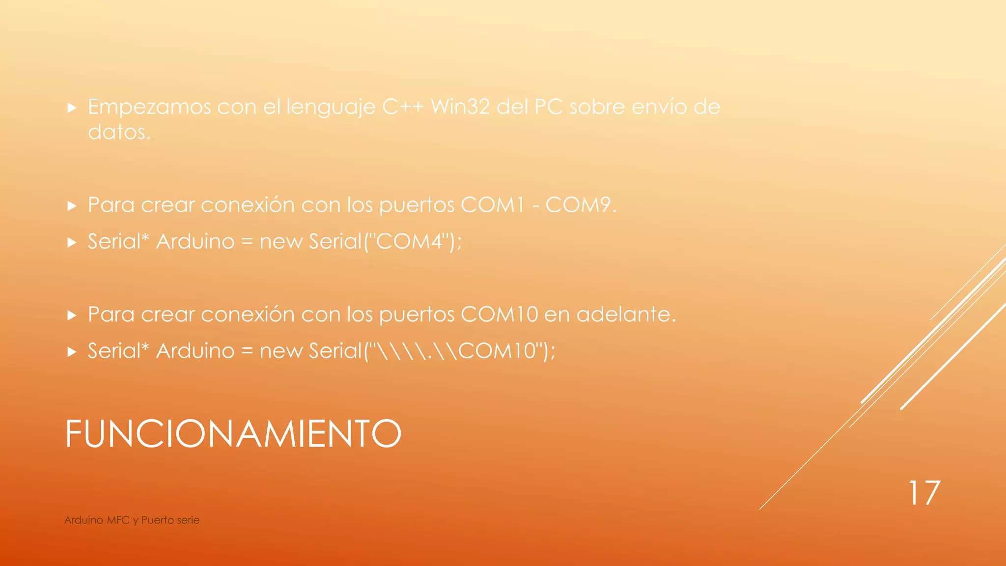 FUNCIONAMIENTO
 Empezamos con el lenguaje C++ Win32 del PC sobre envío de
datos.
 Para crear conexión con los puertos COM1 - COM9.
 Serial* Arduino = new Serial("COM4");
 Para crear conexión con los puertos COM10 en adelante.
 Serial* Arduino = new Serial(".COM10");
Arduino MFC y Puerto serie
17
 