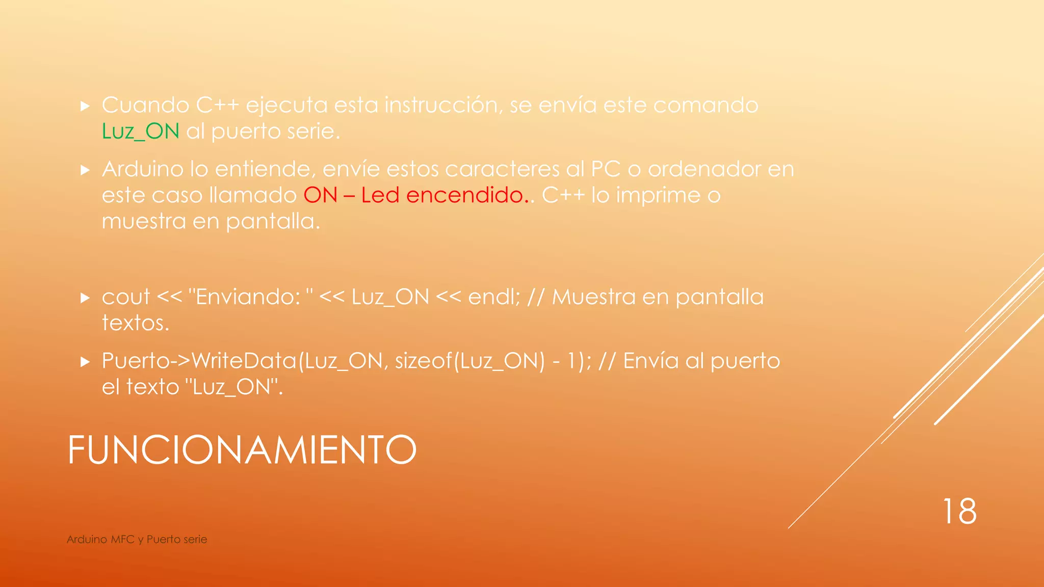 FUNCIONAMIENTO
 Cuando C++ ejecuta esta instrucción, se envía este comando
Luz_ON al puerto serie.
 Arduino lo entiende, envíe estos caracteres al PC o ordenador en
este caso llamado ON – Led encendido.. C++ lo imprime o
muestra en pantalla.
 cout << "Enviando: " << Luz_ON << endl; // Muestra en pantalla
textos.
 Puerto->WriteData(Luz_ON, sizeof(Luz_ON) - 1); // Envía al puerto
el texto "Luz_ON".
Arduino MFC y Puerto serie
18
 