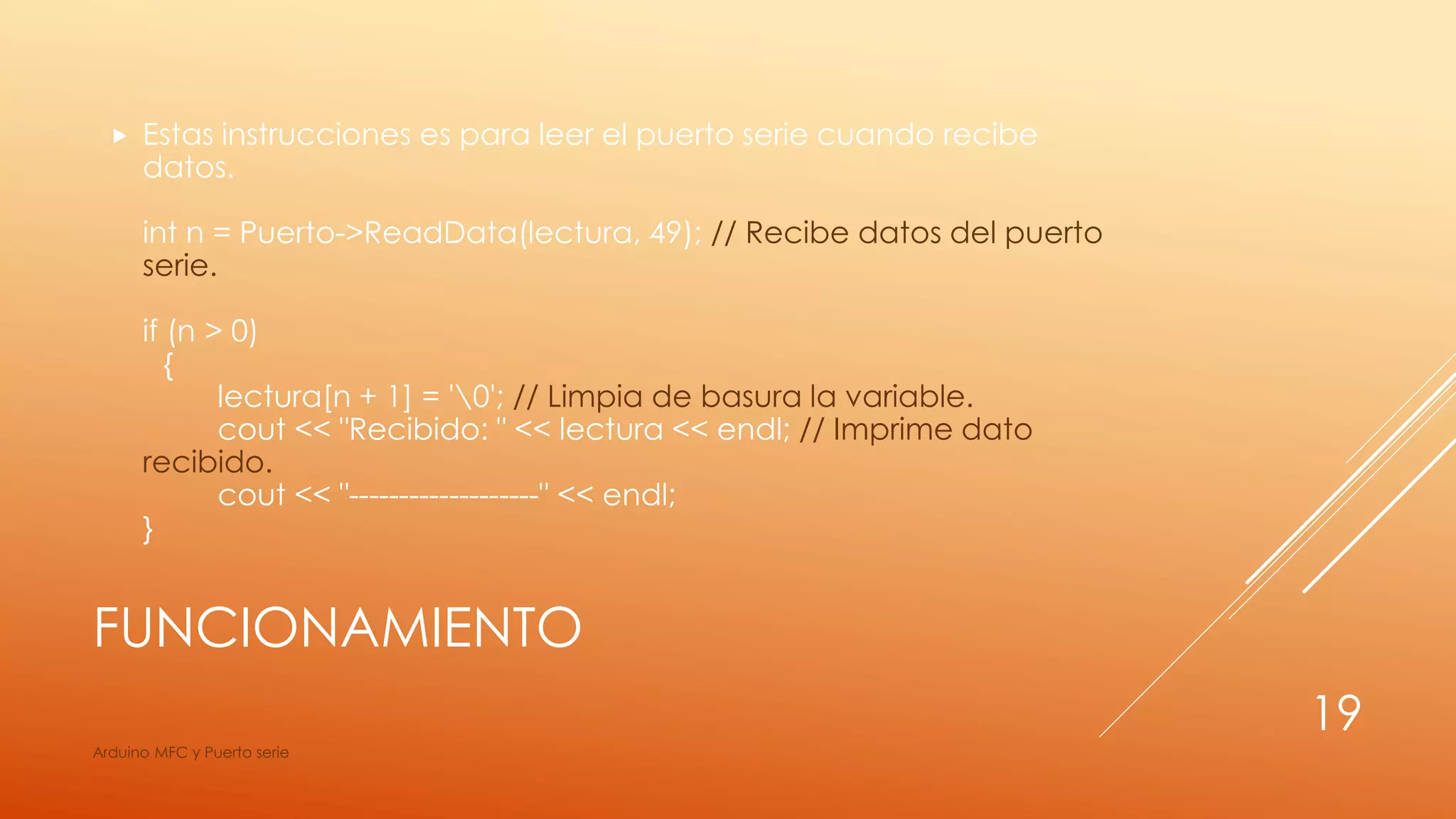FUNCIONAMIENTO
 Estas instrucciones es para leer el puerto serie cuando recibe
datos.
int n = Puerto->ReadData(lectura, 49); // Recibe datos del puerto
serie.
if (n > 0)
{
lectura[n + 1] = '0'; // Limpia de basura la variable.
cout << "Recibido: " << lectura << endl; // Imprime dato
recibido.
cout << "-------------------" << endl;
}
Arduino MFC y Puerto serie
19
 