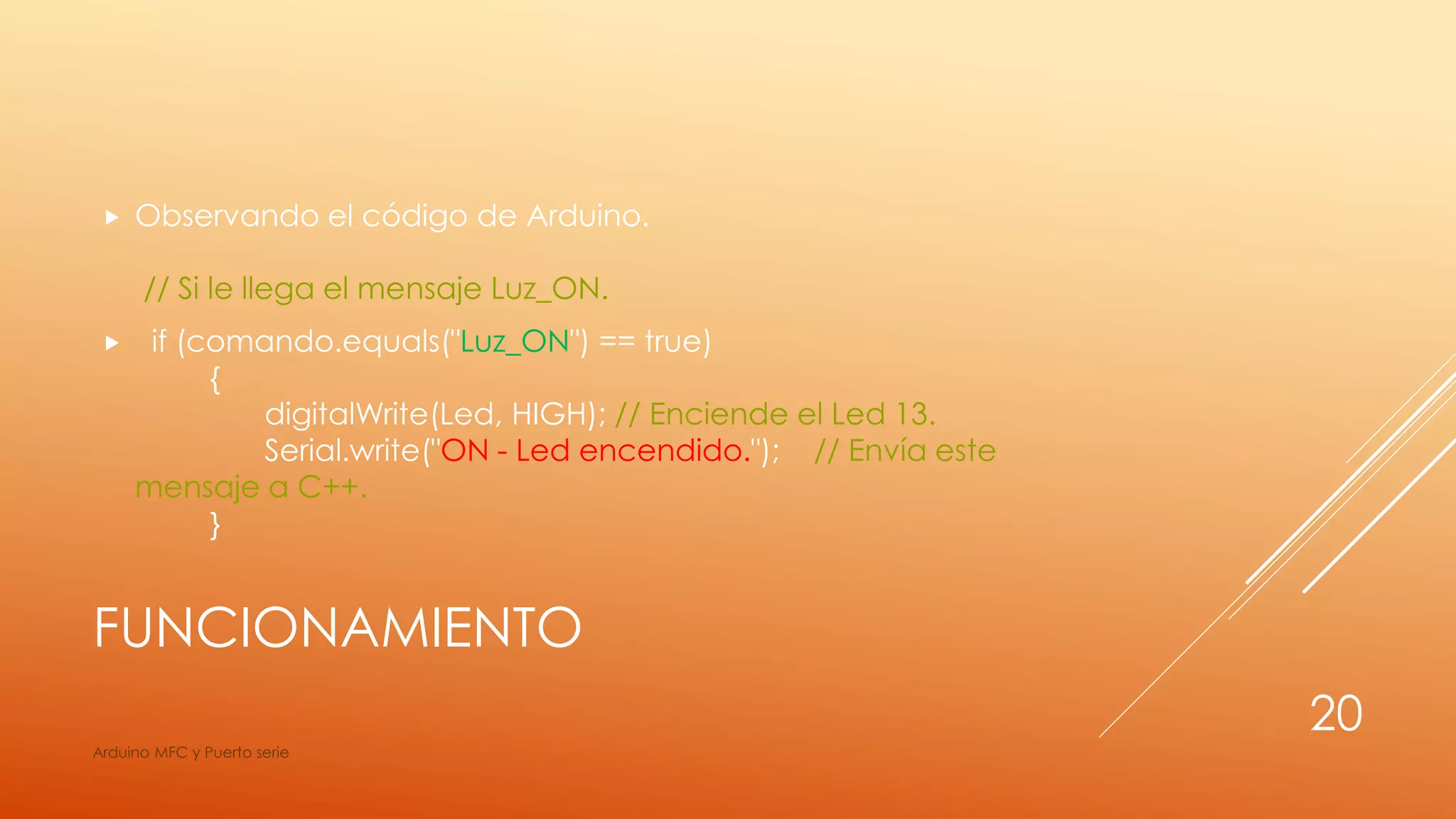 FUNCIONAMIENTO
 Observando el código de Arduino.
// Si le llega el mensaje Luz_ON.
 if (comando.equals("Luz_ON") == true)
{
digitalWrite(Led, HIGH); // Enciende el Led 13.
Serial.write("ON - Led encendido."); // Envía este
mensaje a C++.
}
Arduino MFC y Puerto serie
20
 
