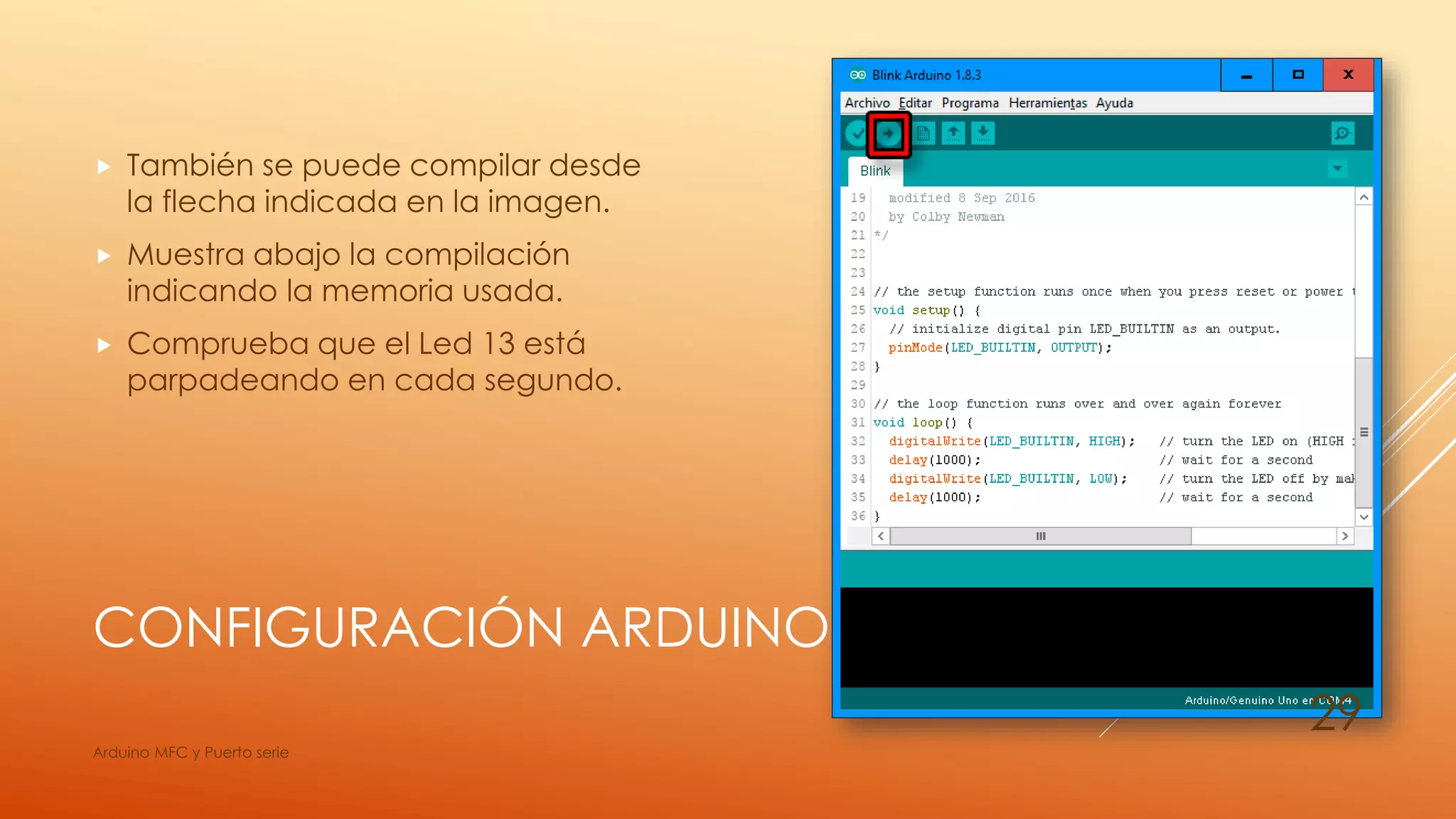 CONFIGURACIÓN ARDUINO
 También se puede compilar desde
la flecha indicada en la imagen.
 Muestra abajo la compilación
indicando la memoria usada.
 Comprueba que el Led 13 está
parpadeando en cada segundo.
Arduino MFC y Puerto serie
29
 