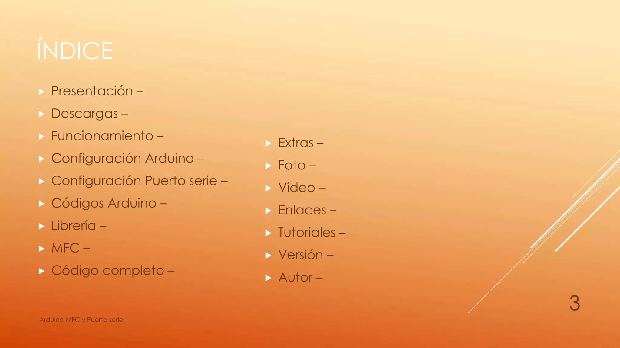 ÍNDICE
 Presentación –
 Descargas –
 Funcionamiento –
 Configuración Arduino –
 Configuración Puerto serie –
 Códigos Arduino –
 Librería –
 MFC –
 Código completo –
 Extras –
 Foto –
 Vídeo –
 Enlaces –
 Tutoriales –
 Versión –
 Autor –
Arduino MFC y Puerto serie
3
 