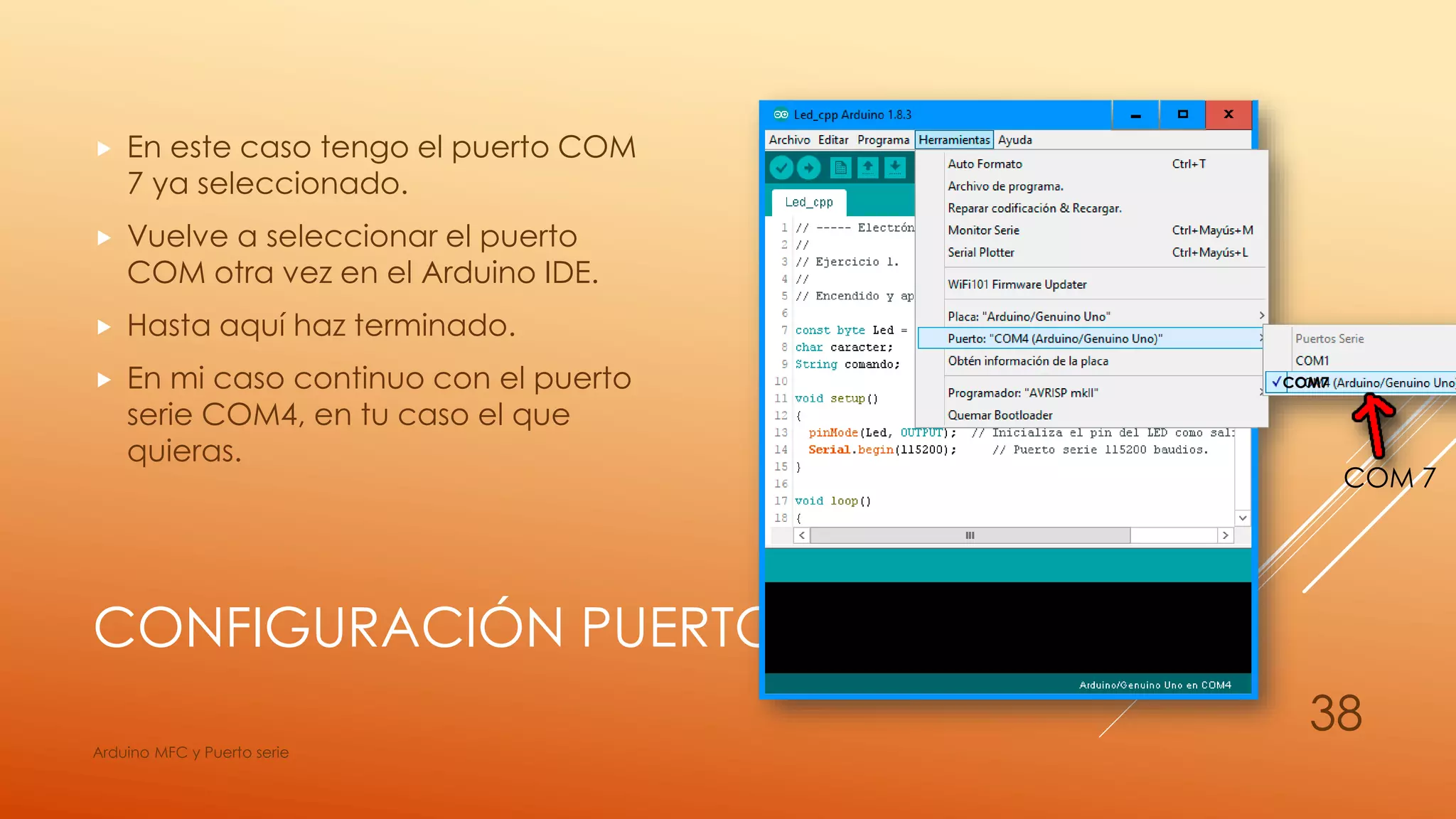CONFIGURACIÓN PUERTO SERIE
 En este caso tengo el puerto COM
7 ya seleccionado.
 Vuelve a seleccionar el puerto
COM otra vez en el Arduino IDE.
 Hasta aquí haz terminado.
 En mi caso continuo con el puerto
serie COM4, en tu caso el que
quieras.
Arduino MFC y Puerto serie
38
COM7
COM 7
 