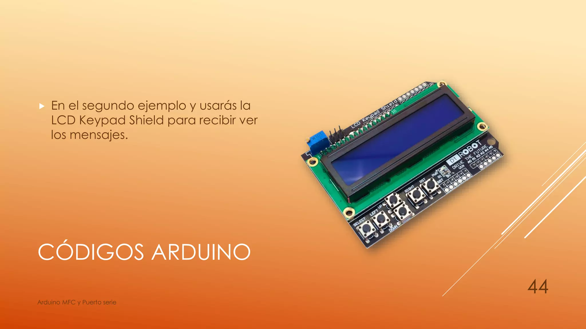CÓDIGOS ARDUINO
 En el segundo ejemplo y usarás la
LCD Keypad Shield para recibir ver
los mensajes.
Arduino MFC y Puerto serie
44
 