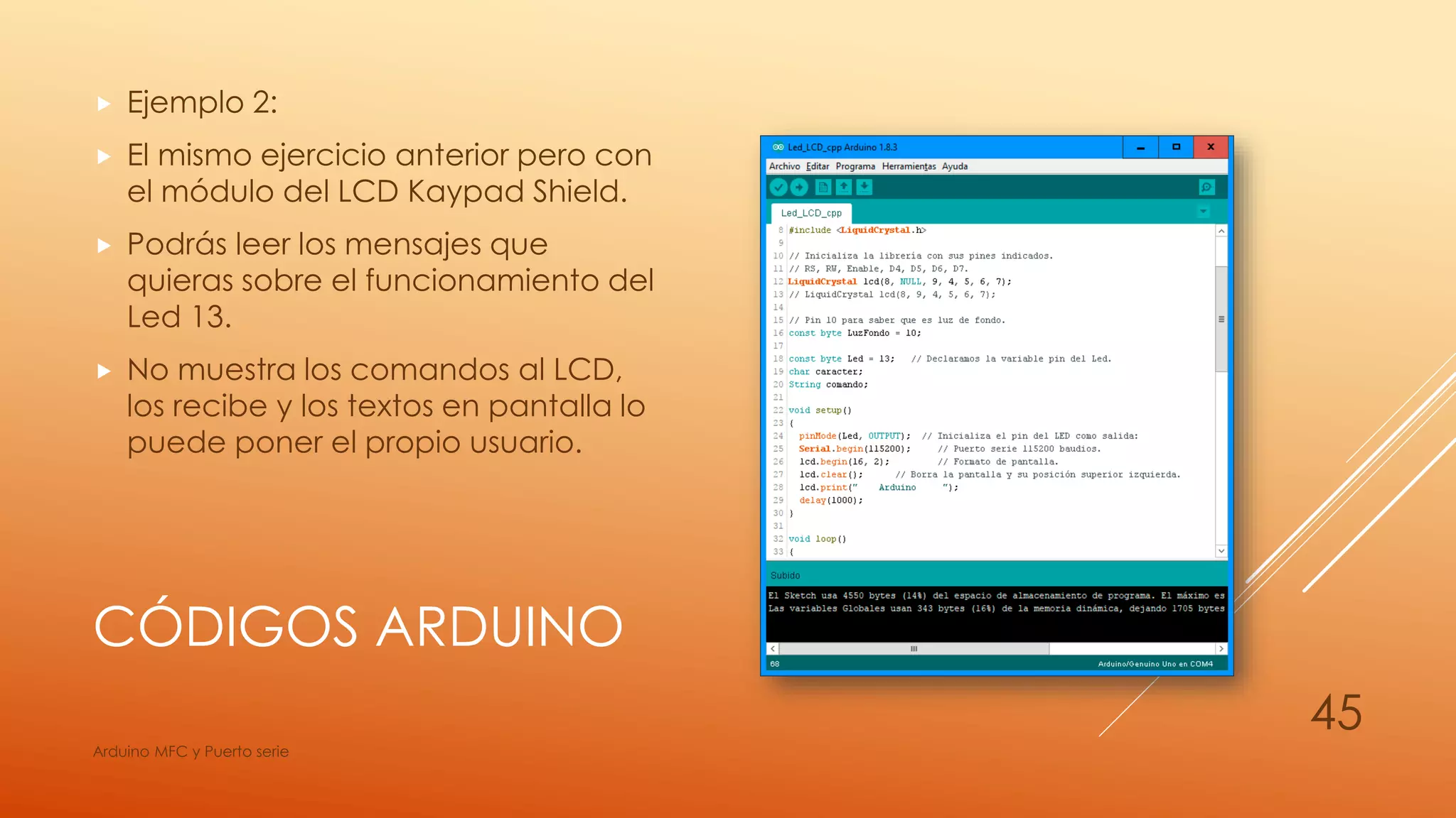 CÓDIGOS ARDUINO
 Ejemplo 2:
 El mismo ejercicio anterior pero con
el módulo del LCD Kaypad Shield.
 Podrás leer los mensajes que
quieras sobre el funcionamiento del
Led 13.
 No muestra los comandos al LCD,
los recibe y los textos en pantalla lo
puede poner el propio usuario.
Arduino MFC y Puerto serie
45
 