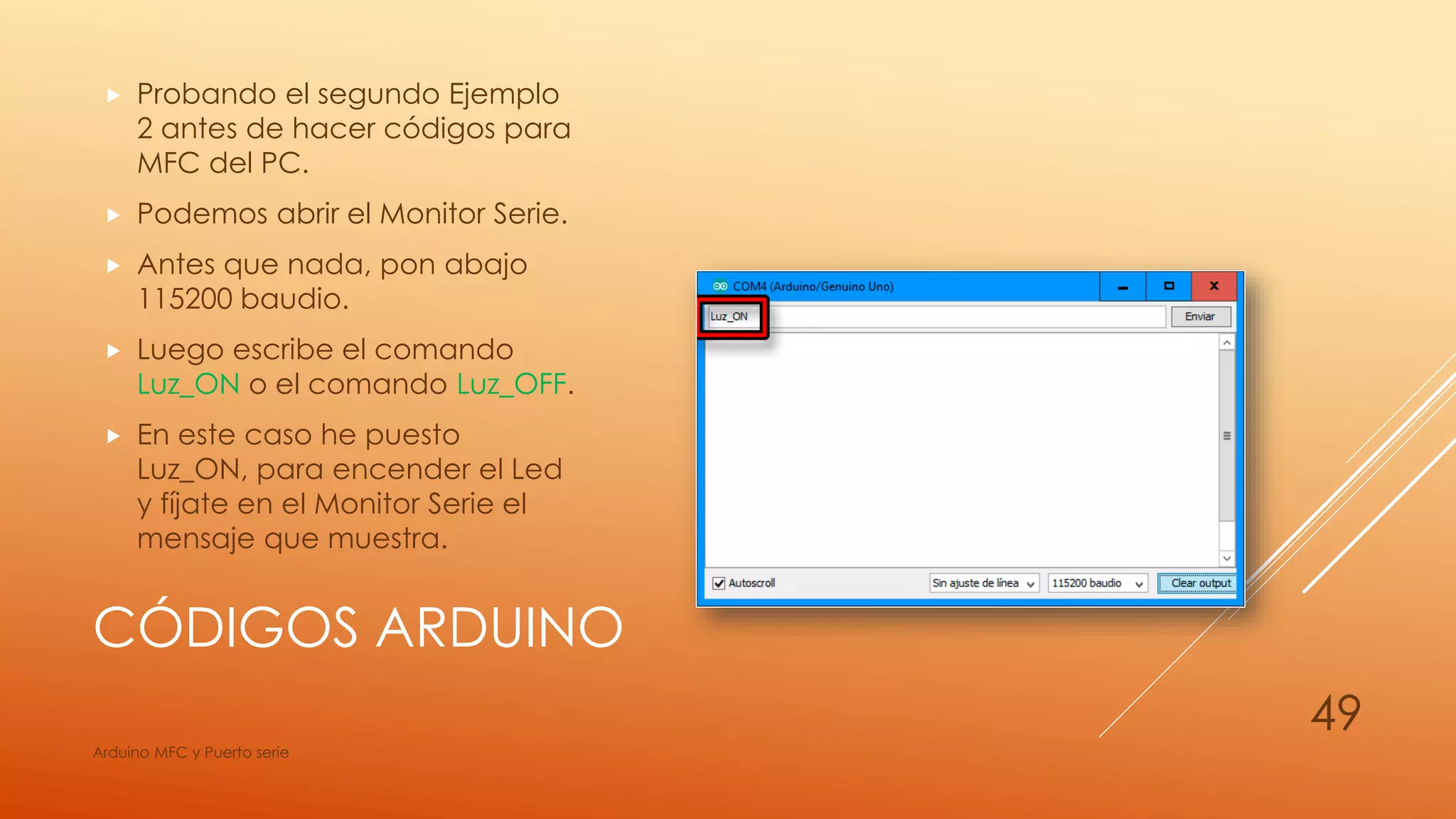 CÓDIGOS ARDUINO
 Probando el segundo Ejemplo
2 antes de hacer códigos para
MFC del PC.
 Podemos abrir el Monitor Serie.
 Antes que nada, pon abajo
115200 baudio.
 Luego escribe el comando
Luz_ON o el comando Luz_OFF.
 En este caso he puesto
Luz_ON, para encender el Led
y fíjate en el Monitor Serie el
mensaje que muestra.
Arduino MFC y Puerto serie
49
 