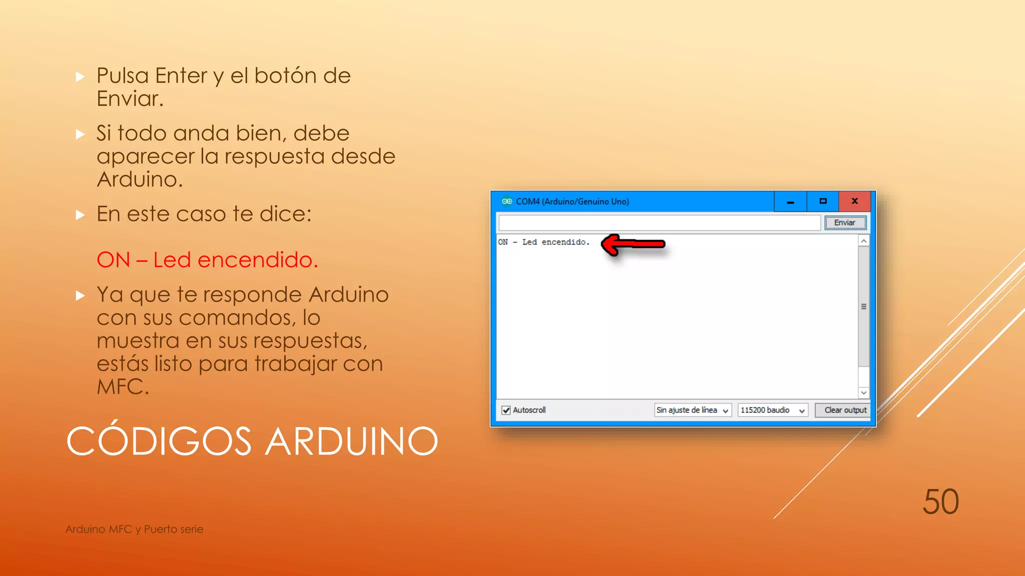 CÓDIGOS ARDUINO
 Pulsa Enter y el botón de
Enviar.
 Si todo anda bien, debe
aparecer la respuesta desde
Arduino.
 En este caso te dice:
ON – Led encendido.
 Ya que te responde Arduino
con sus comandos, lo
muestra en sus respuestas,
estás listo para trabajar con
MFC.
Arduino MFC y Puerto serie
50
 