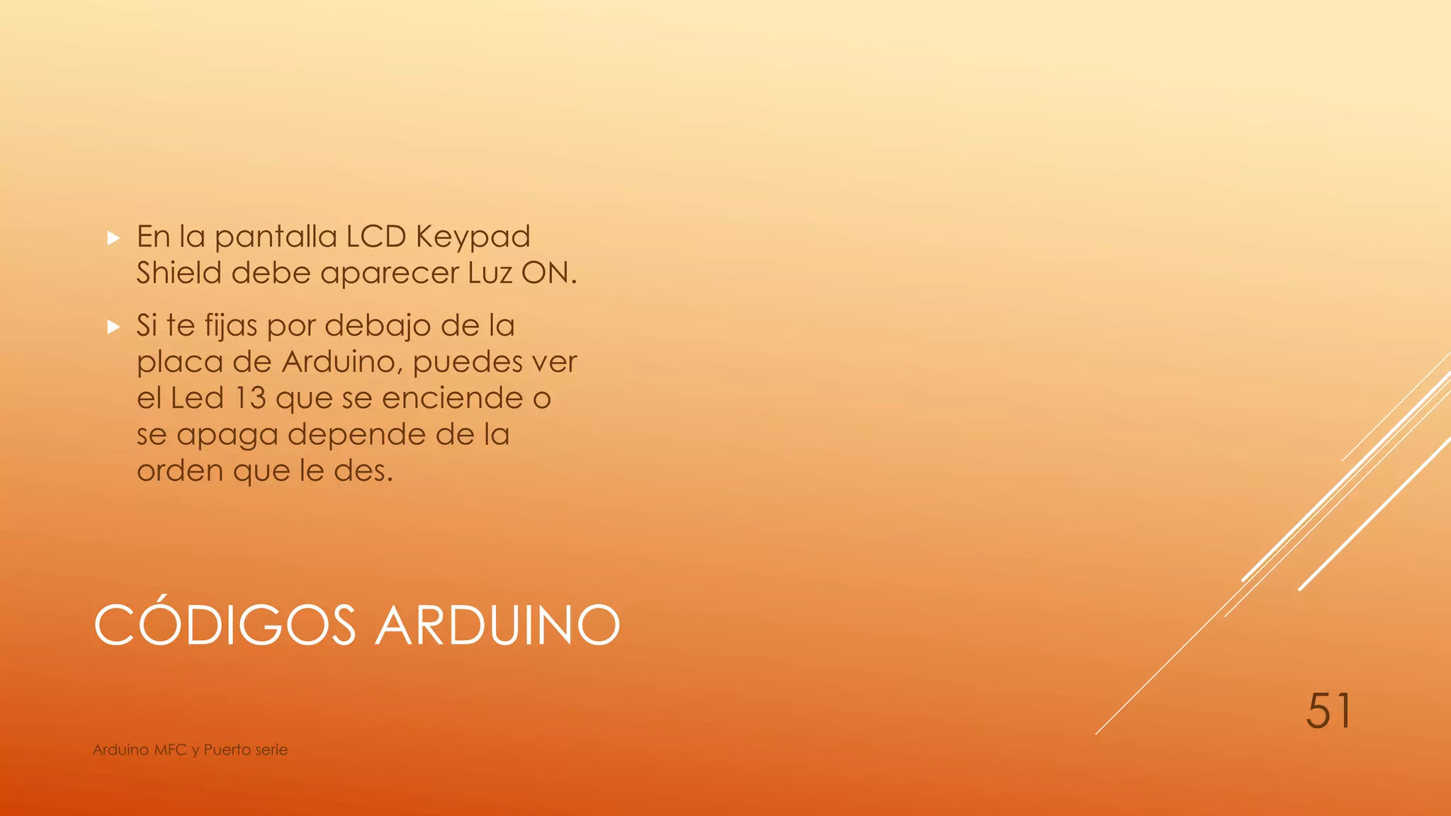CÓDIGOS ARDUINO
 En la pantalla LCD Keypad
Shield debe aparecer Luz ON.
 Si te fijas por debajo de la
placa de Arduino, puedes ver
el Led 13 que se enciende o
se apaga depende de la
orden que le des.
Arduino MFC y Puerto serie
51
 