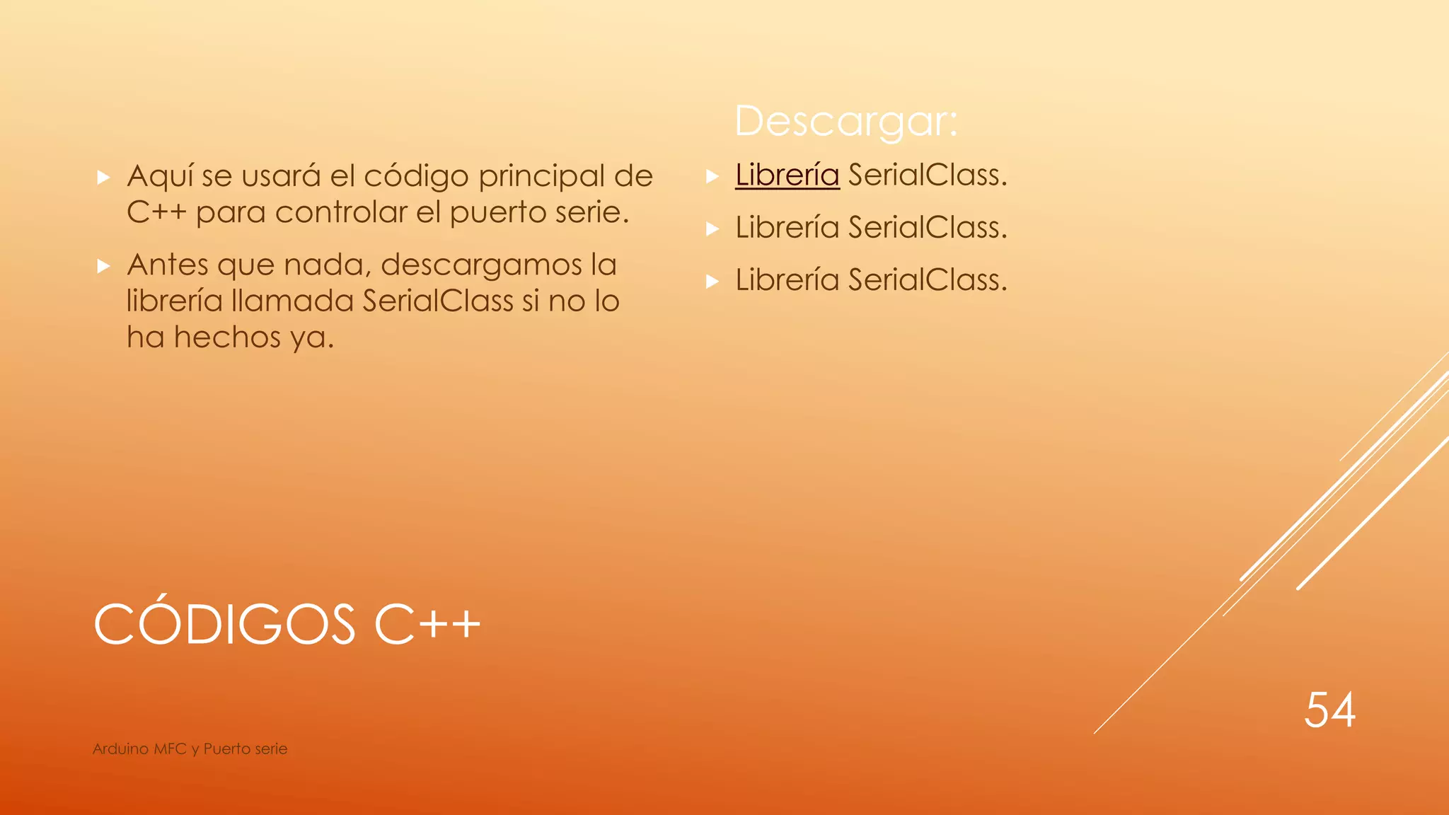 CÓDIGOS C++
 Aquí se usará el código principal de
C++ para controlar el puerto serie.
 Antes que nada, descargamos la
librería llamada SerialClass si no lo
ha hechos ya.
Descargar:
 Librería SerialClass.
 Librería SerialClass.
 Librería SerialClass.
Arduino MFC y Puerto serie
54
 