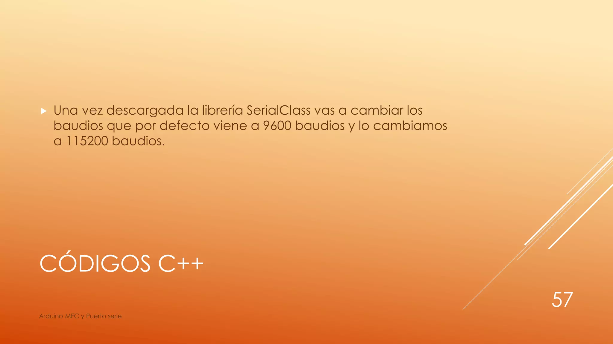CÓDIGOS C++
 Una vez descargada la librería SerialClass vas a cambiar los
baudios que por defecto viene a 9600 baudios y lo cambiamos
a 115200 baudios.
Arduino MFC y Puerto serie
57
 