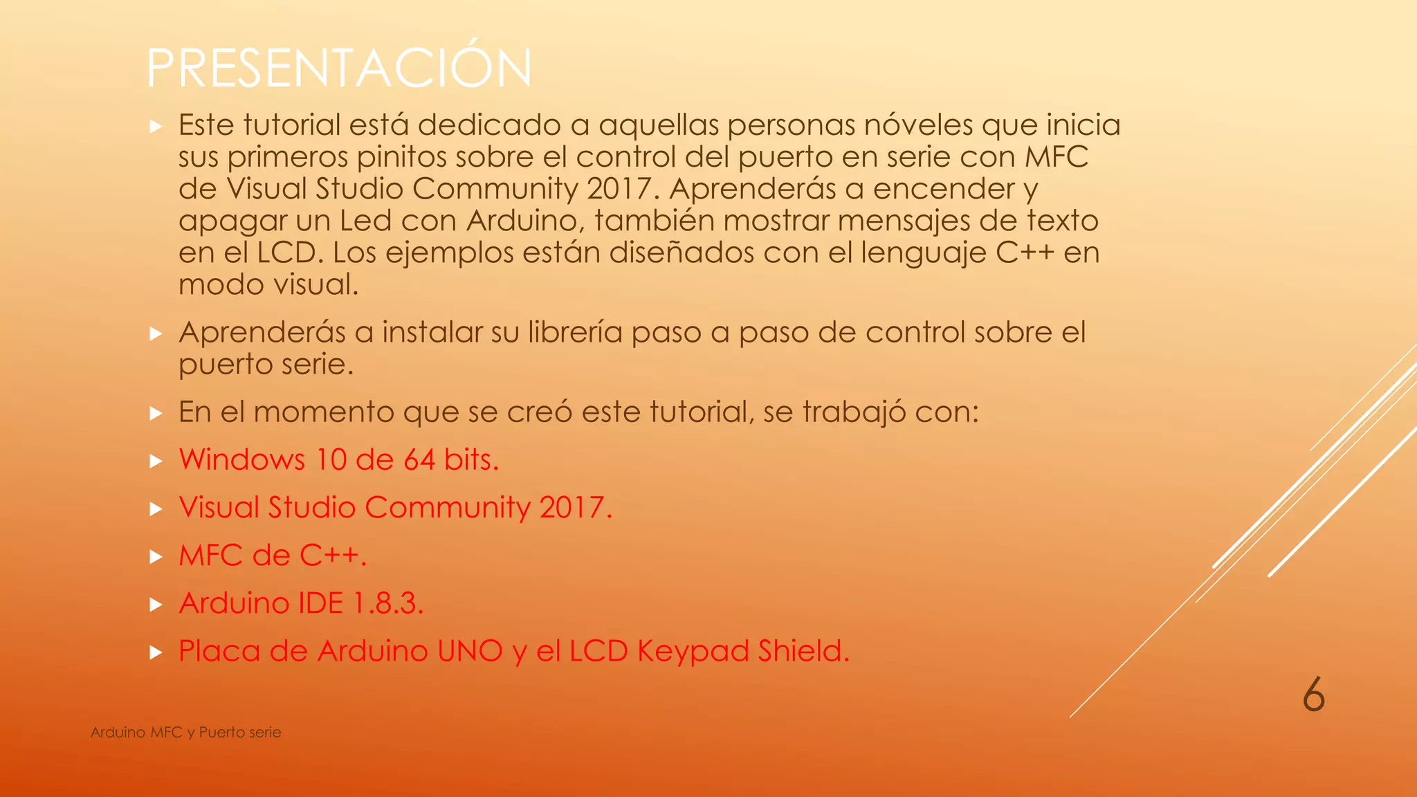 PRESENTACIÓN
 Este tutorial está dedicado a aquellas personas nóveles que inicia
sus primeros pinitos sobre el control del puerto en serie con MFC
de Visual Studio Community 2017. Aprenderás a encender y
apagar un Led con Arduino, también mostrar mensajes de texto
en el LCD. Los ejemplos están diseñados con el lenguaje C++ en
modo visual.
 Aprenderás a instalar su librería paso a paso de control sobre el
puerto serie.
 En el momento que se creó este tutorial, se trabajó con:
 Windows 10 de 64 bits.
 Visual Studio Community 2017.
 MFC de C++.
 Arduino IDE 1.8.3.
 Placa de Arduino UNO y el LCD Keypad Shield.
Arduino MFC y Puerto serie
6
 