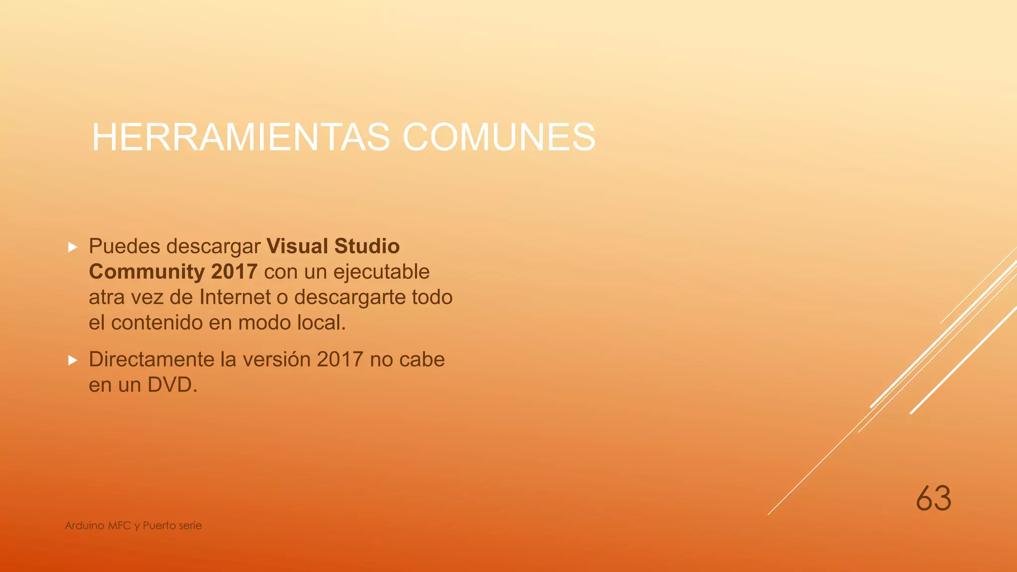 HERRAMIENTAS COMUNES
 Puedes descargar Visual Studio
Community 2017 con un ejecutable
atra vez de Internet o descargarte todo
el contenido en modo local.
 Directamente la versión 2017 no cabe
en un DVD.
Arduino MFC y Puerto serie
63
 