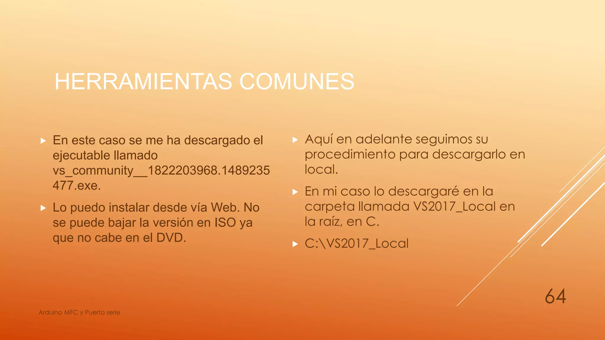 HERRAMIENTAS COMUNES
 En este caso se me ha descargado el
ejecutable llamado
vs_community__1822203968.1489235
477.exe.
 Lo puedo instalar desde vía Web. No
se puede bajar la versión en ISO ya
que no cabe en el DVD.
Arduino MFC y Puerto serie
64
 Aquí en adelante seguimos su
procedimiento para descargarlo en
local.
 En mi caso lo descargaré en la
carpeta llamada VS2017_Local en
la raíz, en C.
 C:VS2017_Local
 