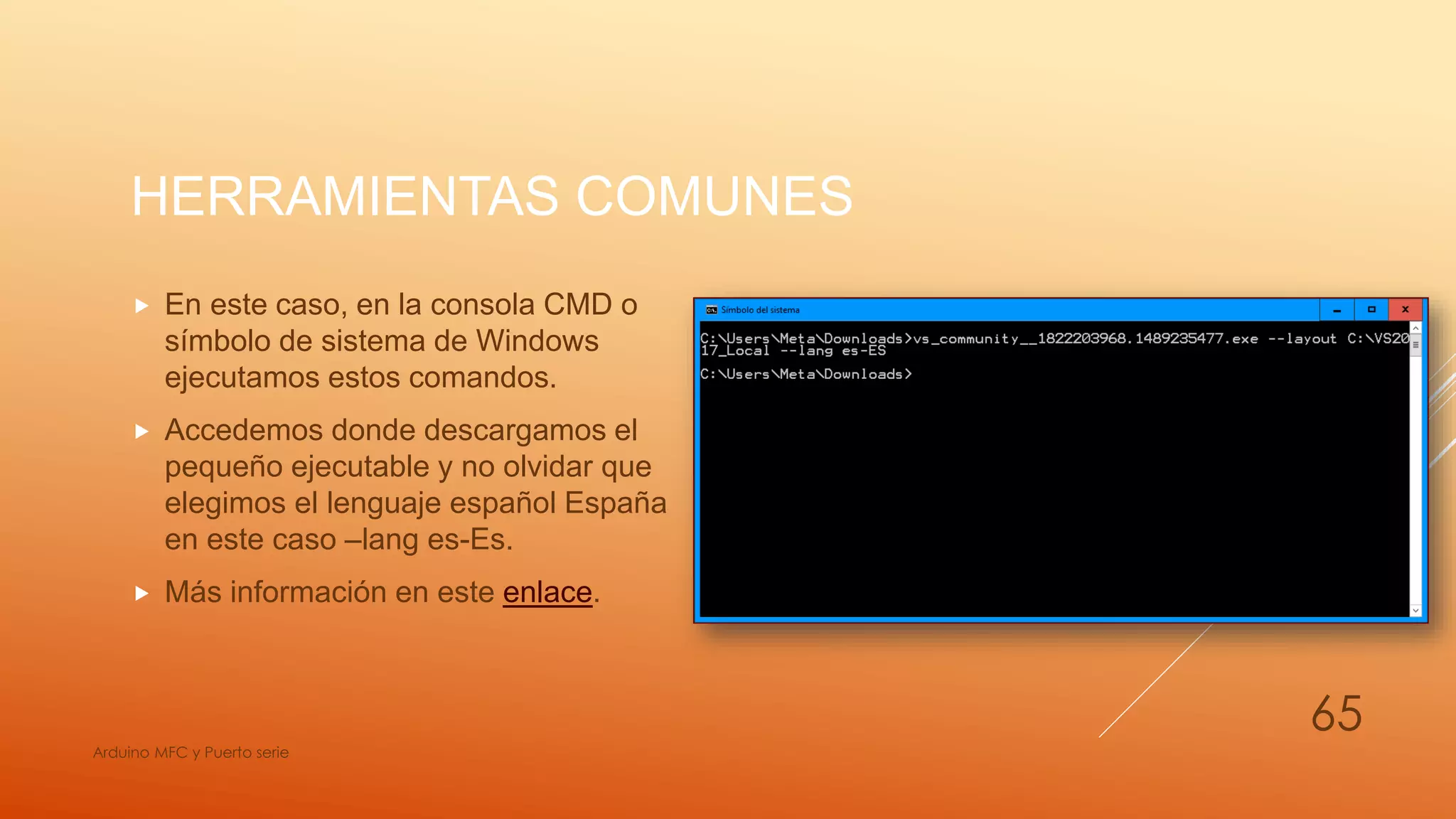 HERRAMIENTAS COMUNES
 En este caso, en la consola CMD o
símbolo de sistema de Windows
ejecutamos estos comandos.
 Accedemos donde descargamos el
pequeño ejecutable y no olvidar que
elegimos el lenguaje español España
en este caso –lang es-Es.
 Más información en este enlace.
Arduino MFC y Puerto serie
65
 