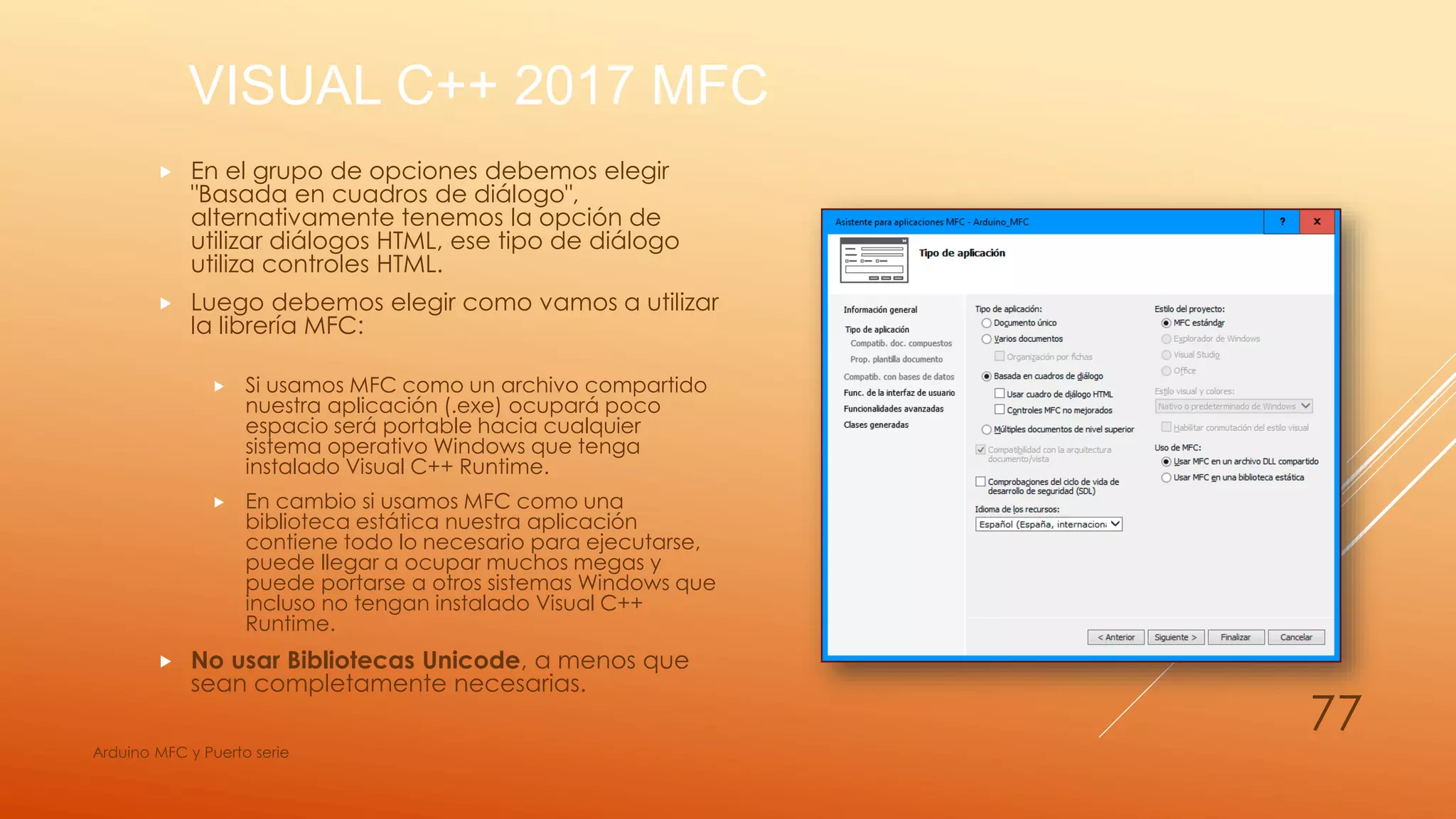 VISUAL C++ 2017 MFC
 En el grupo de opciones debemos elegir
"Basada en cuadros de diálogo",
alternativamente tenemos la opción de
utilizar diálogos HTML, ese tipo de diálogo
utiliza controles HTML.
 Luego debemos elegir como vamos a utilizar
la librería MFC:
 Si usamos MFC como un archivo compartido
nuestra aplicación (.exe) ocupará poco
espacio será portable hacia cualquier
sistema operativo Windows que tenga
instalado Visual C++ Runtime.
 En cambio si usamos MFC como una
biblioteca estática nuestra aplicación
contiene todo lo necesario para ejecutarse,
puede llegar a ocupar muchos megas y
puede portarse a otros sistemas Windows que
incluso no tengan instalado Visual C++
Runtime.
 No usar Bibliotecas Unicode, a menos que
sean completamente necesarias.
Arduino MFC y Puerto serie
77
 