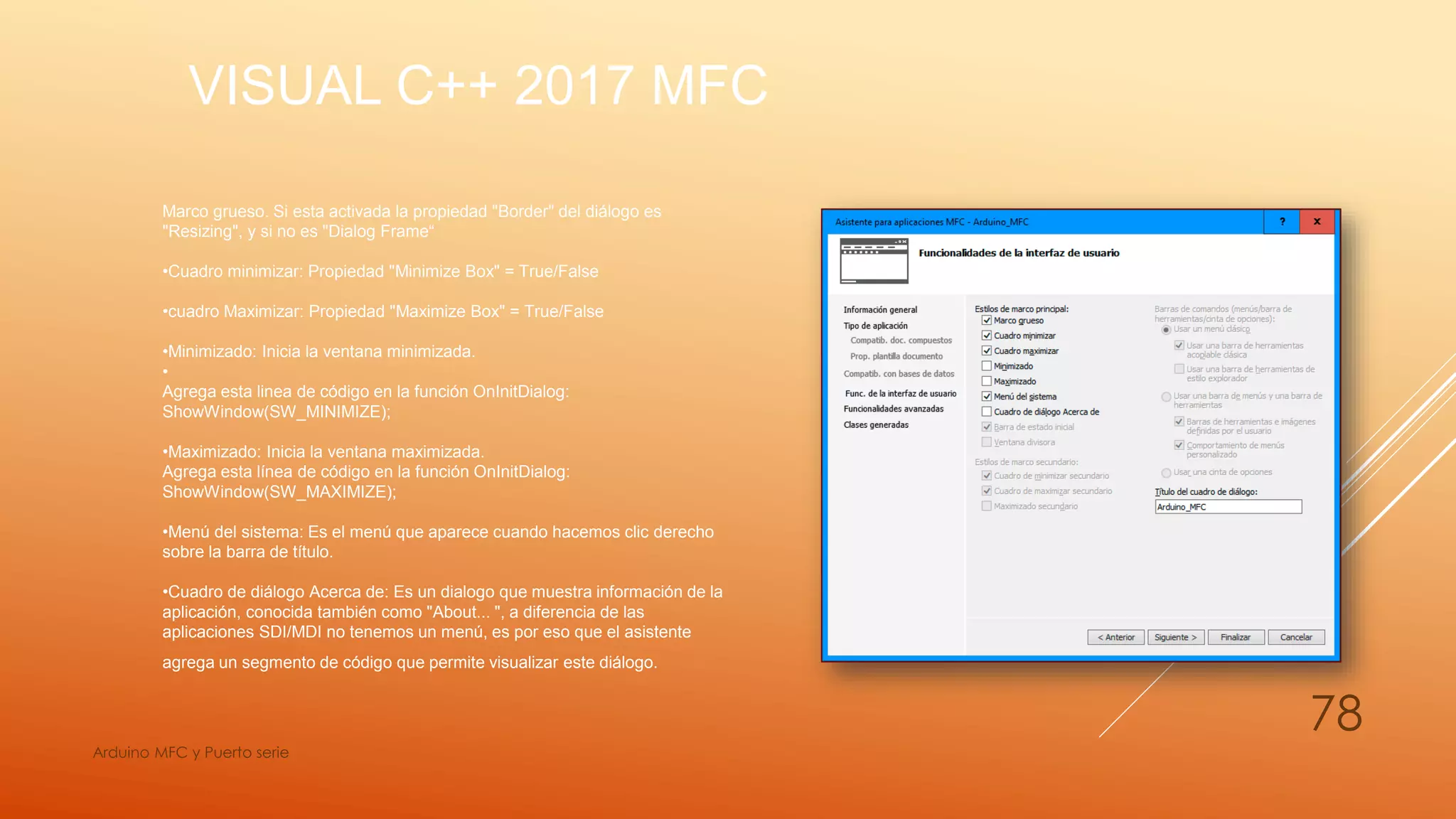 VISUAL C++ 2017 MFC
Arduino MFC y Puerto serie
78
Marco grueso. Si esta activada la propiedad "Border" del diálogo es
"Resizing", y si no es "Dialog Frame“
•Cuadro minimizar: Propiedad "Minimize Box" = True/False
•cuadro Maximizar: Propiedad "Maximize Box" = True/False
•Minimizado: Inicia la ventana minimizada.
•
Agrega esta linea de código en la función OnInitDialog:
ShowWindow(SW_MINIMIZE);
•Maximizado: Inicia la ventana maximizada.
Agrega esta línea de código en la función OnInitDialog:
ShowWindow(SW_MAXIMIZE);
•Menú del sistema: Es el menú que aparece cuando hacemos clic derecho
sobre la barra de título.
•Cuadro de diálogo Acerca de: Es un dialogo que muestra información de la
aplicación, conocida también como "About... ", a diferencia de las
aplicaciones SDI/MDI no tenemos un menú, es por eso que el asistente
agrega un segmento de código que permite visualizar este diálogo.
 