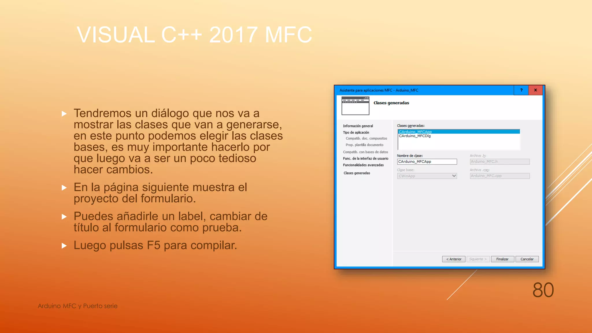 VISUAL C++ 2017 MFC
 Tendremos un diálogo que nos va a
mostrar las clases que van a generarse,
en este punto podemos elegir las clases
bases, es muy importante hacerlo por
que luego va a ser un poco tedioso
hacer cambios.
 En la página siguiente muestra el
proyecto del formulario.
 Puedes añadirle un label, cambiar de
título al formulario como prueba.
 Luego pulsas F5 para compilar.
Arduino MFC y Puerto serie
80
 