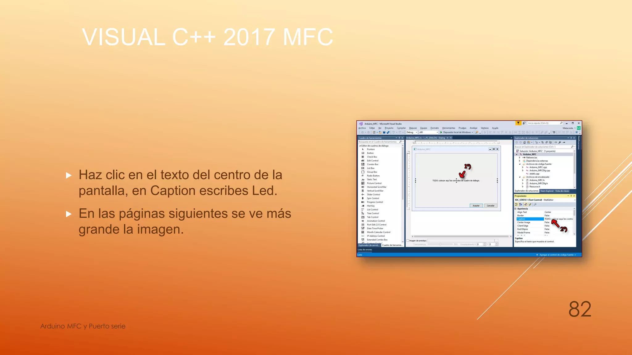 VISUAL C++ 2017 MFC
 Haz clic en el texto del centro de la
pantalla, en Caption escribes Led.
 En las páginas siguientes se ve más
grande la imagen.
Arduino MFC y Puerto serie
82
 