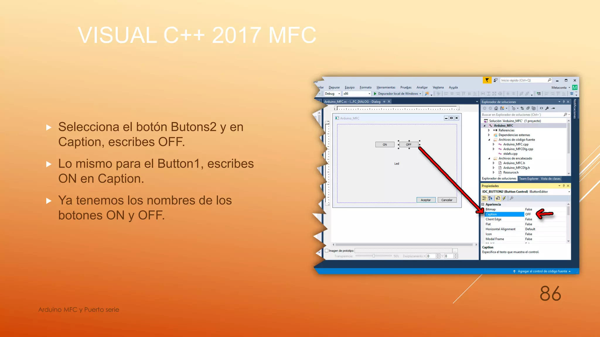 VISUAL C++ 2017 MFC
 Selecciona el botón Butons2 y en
Caption, escribes OFF.
 Lo mismo para el Button1, escribes
ON en Caption.
 Ya tenemos los nombres de los
botones ON y OFF.
Arduino MFC y Puerto serie
86
 