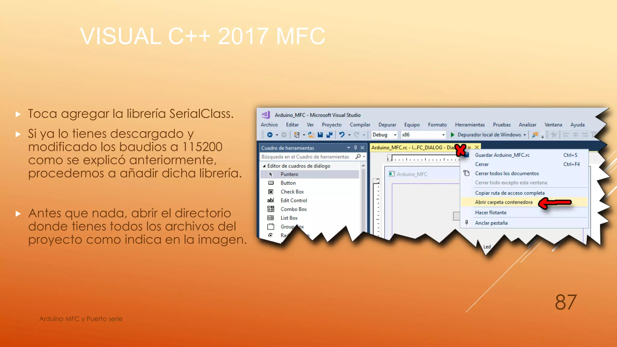 VISUAL C++ 2017 MFC
 Toca agregar la librería SerialClass.
 Si ya lo tienes descargado y
modificado los baudios a 115200
como se explicó anteriormente,
procedemos a añadir dicha librería.
 Antes que nada, abrir el directorio
donde tienes todos los archivos del
proyecto como indica en la imagen.
Arduino MFC y Puerto serie
87
 