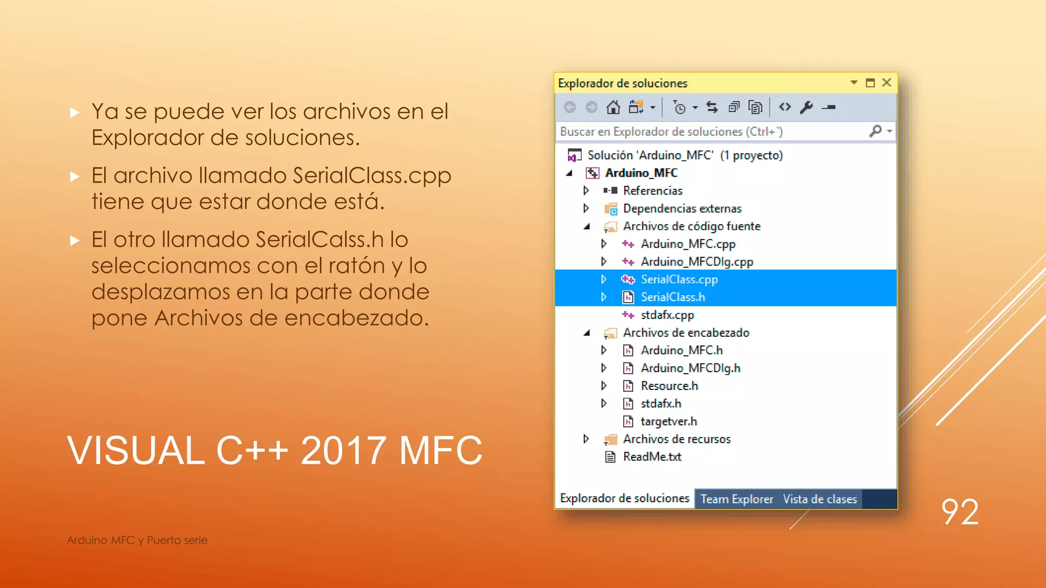 VISUAL C++ 2017 MFC
 Ya se puede ver los archivos en el
Explorador de soluciones.
 El archivo llamado SerialClass.cpp
tiene que estar donde está.
 El otro llamado SerialCalss.h lo
seleccionamos con el ratón y lo
desplazamos en la parte donde
pone Archivos de encabezado.
Arduino MFC y Puerto serie
92
 