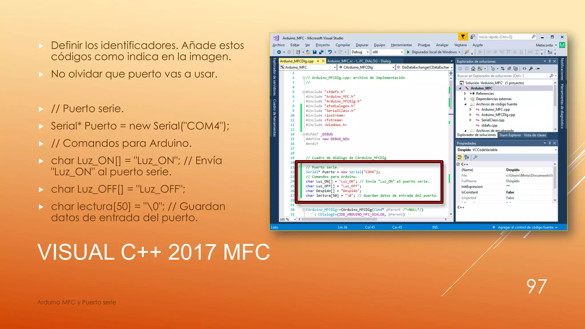 VISUAL C++ 2017 MFC
 Definir los identificadores. Añade estos
códigos como indica en la imagen.
 No olvidar que puerto vas a usar.
 // Puerto serie.
 Serial* Puerto = new Serial("COM4");
 // Comandos para Arduino.
 char Luz_ON[] = "Luz_ON"; // Envía
"Luz_ON" al puerto serie.
 char Luz_OFF[] = "Luz_OFF";
 char lectura[50] = "0"; // Guardan
datos de entrada del puerto.
Arduino MFC y Puerto serie
97
 