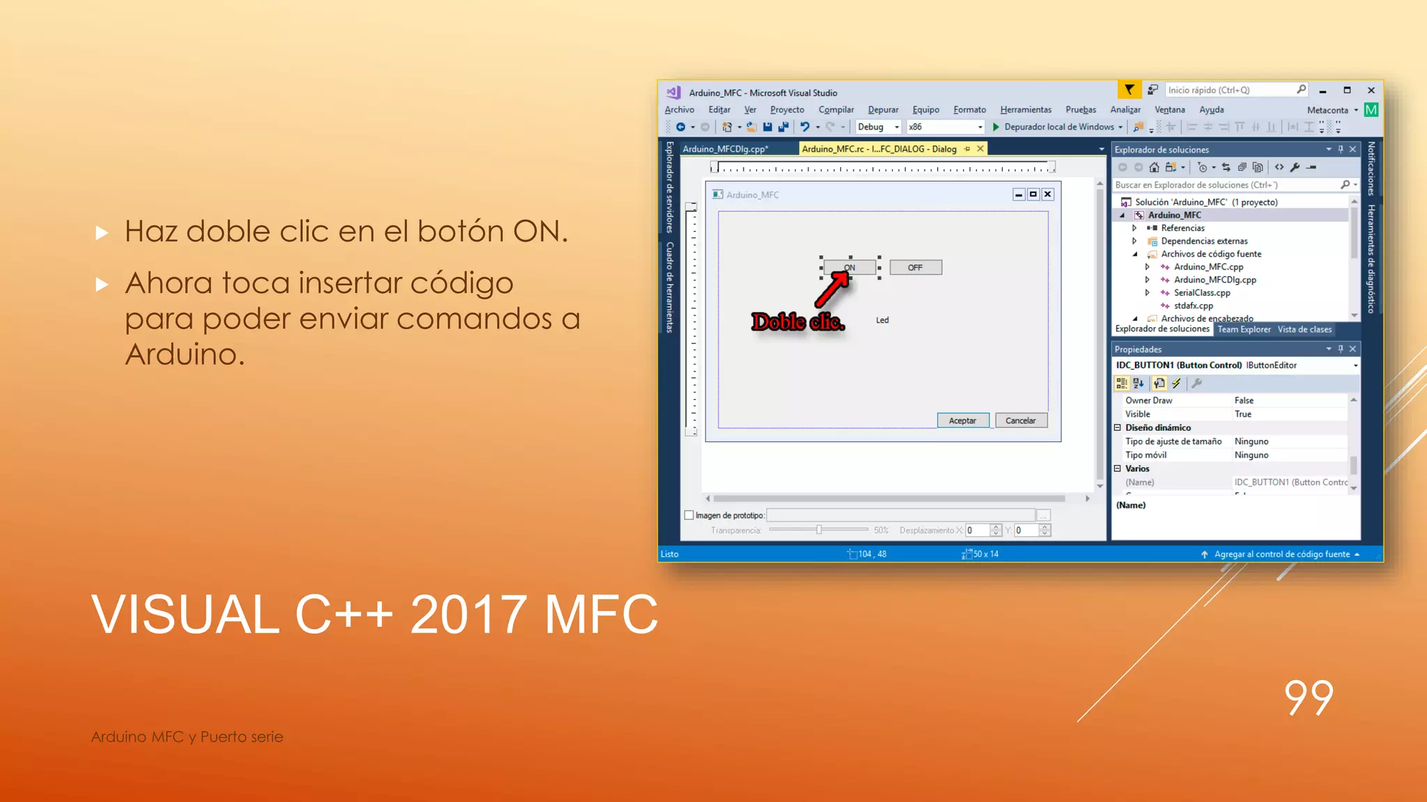 VISUAL C++ 2017 MFC
 Haz doble clic en el botón ON.
 Ahora toca insertar código
para poder enviar comandos a
Arduino.
Arduino MFC y Puerto serie
99
 