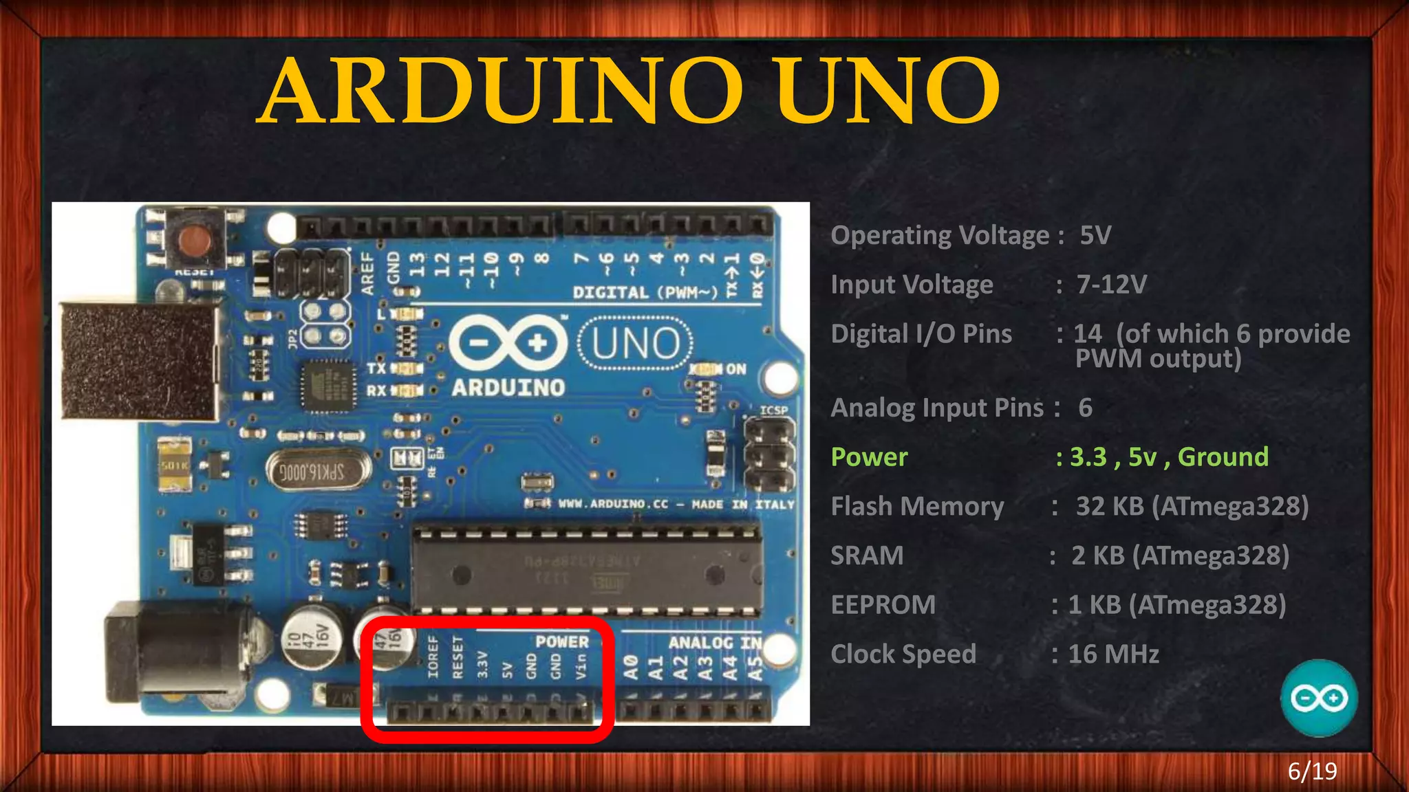 ARDUINO UNO Operating Voltage : 5V Input Voltage : 7-12V Digital I/O Pins : 14 (of which 6 provide PWM output) Analog Input Pins : 6 Power : 3.3 , 5v , Ground Flash Memory : 32 KB (ATmega328) SRAM : 2 KB (ATmega328) EEPROM : 1 KB (ATmega328) Clock Speed : 16 MHz 6/19 