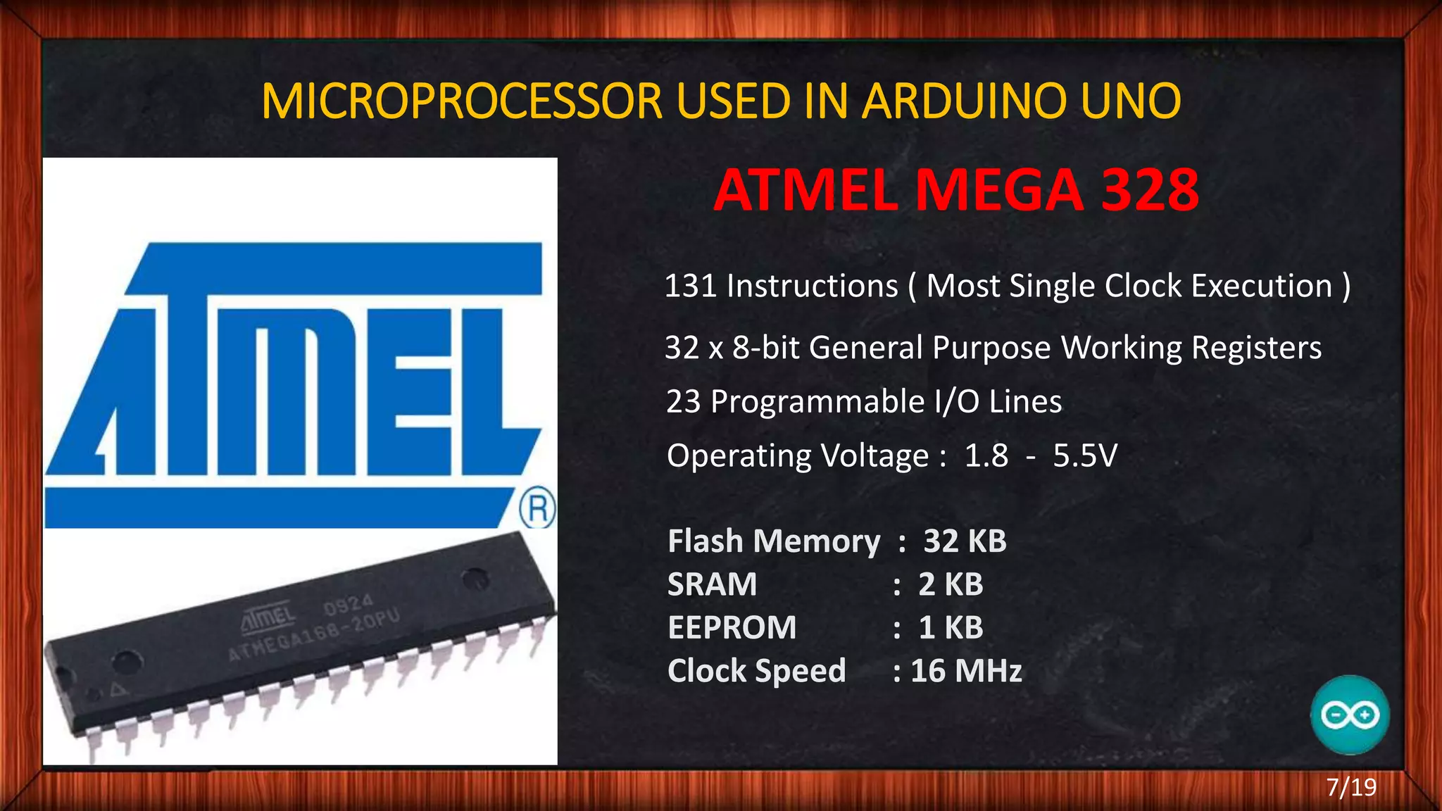 MICROPROCESSOR USED IN ARDUINO UNO ATMEL MEGA 328 131 Instructions ( Most Single Clock Execution ) 32 x 8-bit General Purpose Working Registers 23 Programmable I/O Lines Operating Voltage : 1.8 - 5.5V Flash Memory : 32 KB SRAM : 2 KB EEPROM : 1 KB Clock Speed : 16 MHz 7/19 