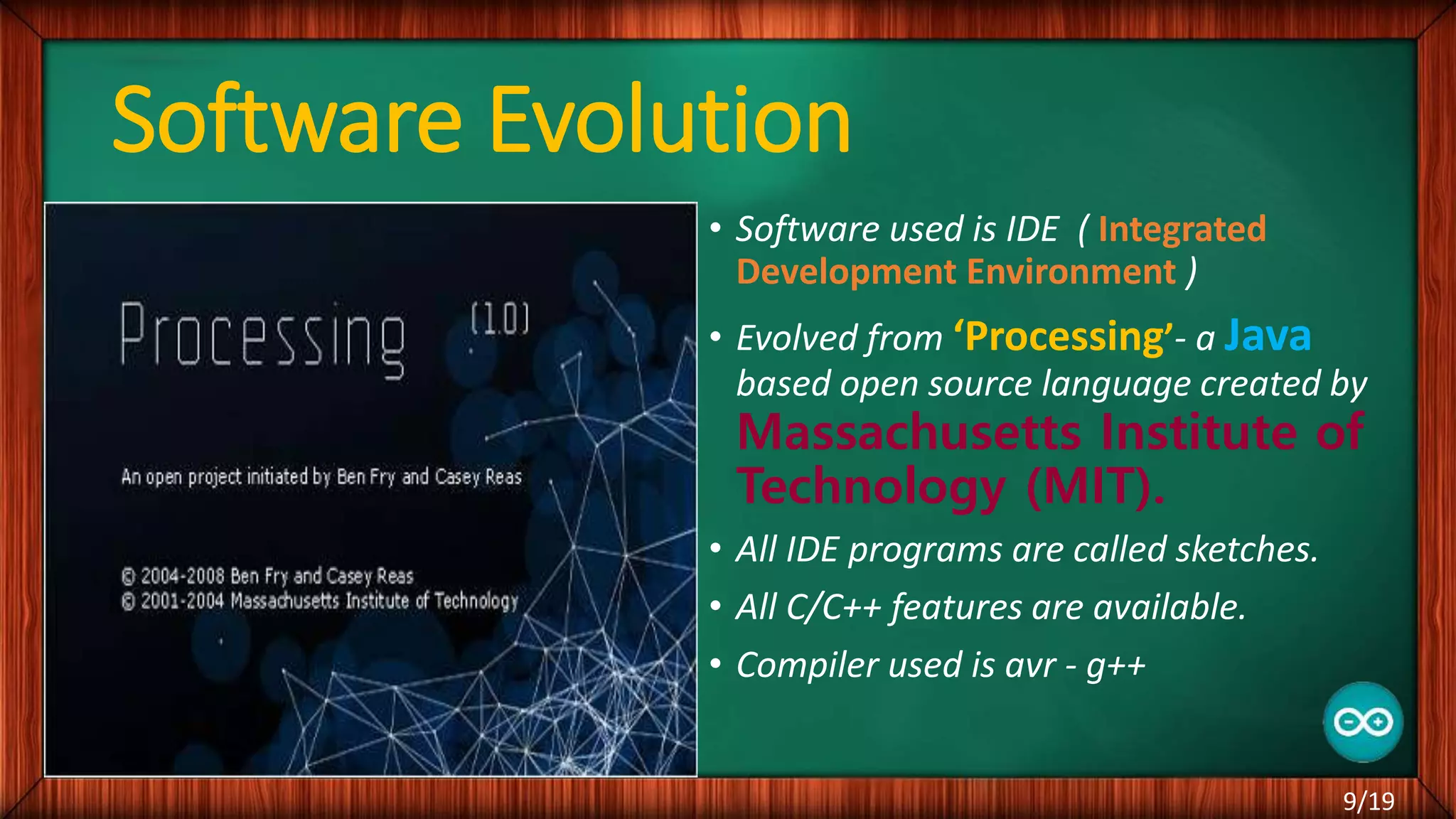 Software Evolution • Software used is IDE ( Integrated Development Environment ) • Evolved from ‘Processing’- a Java based open source language created by Massachusetts Institute of Technology (MIT). • All IDE programs are called sketches. • All C/C++ features are available. • Compiler used is avr - g++ 9/19 