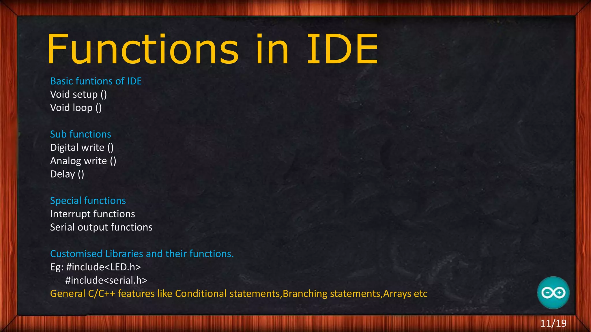 Functions in IDE Basic funtions of IDE Void setup () Void loop () Sub functions Digital write () Analog write () Delay () Special functions Interrupt functions Serial output functions Customised Libraries and their functions. Eg: #include<LED.h> #include<serial.h> General C/C++ features like Conditional statements,Branching statements,Arrays etc 11/19 