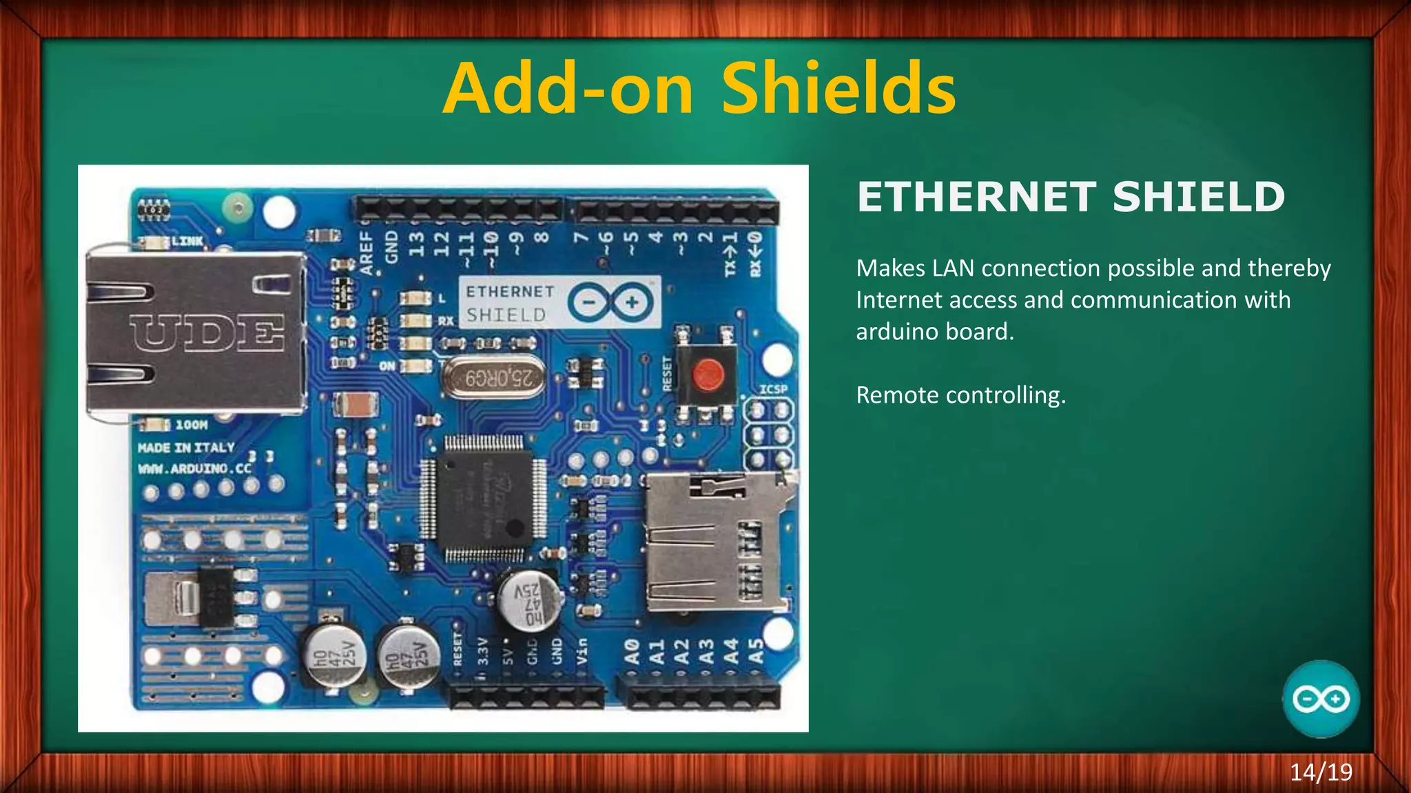 Add-on Shields ETHERNET SHIELD Makes LAN connection possible and thereby Internet access and communication with arduino board. Remote controlling. 14/19 