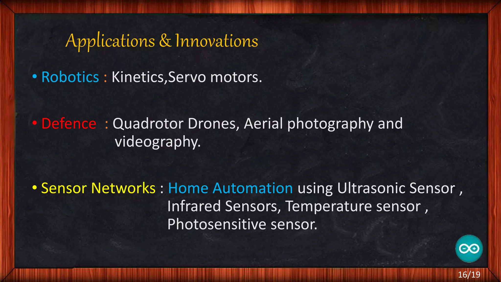 Applications & Innovations • Robotics : Kinetics,Servo motors. • Defence : Quadrotor Drones, Aerial photography and videography. • Sensor Networks : Home Automation using Ultrasonic Sensor , Infrared Sensors, Temperature sensor , Photosensitive sensor. 16/19 