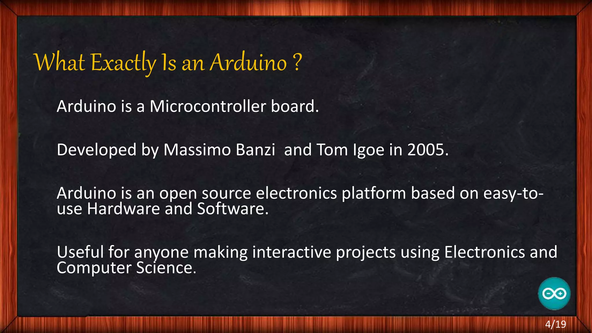 What Exactly Is an Arduino ? Arduino is a Microcontroller board. Developed by Massimo Banzi and Tom Igoe in 2005. Arduino is an open source electronics platform based on easy-to- use Hardware and Software. Useful for anyone making interactive projects using Electronics and Computer Science. 4/19 