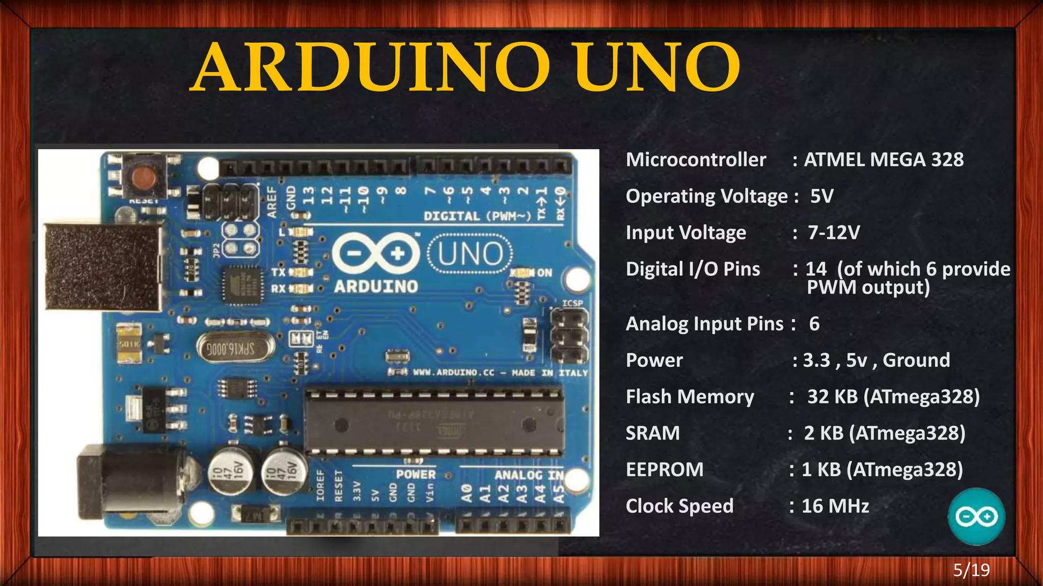ARDUINO UNO Microcontroller : ATMEL MEGA 328 Operating Voltage : 5V Input Voltage : 7-12V Digital I/O Pins : 14 (of which 6 provide PWM output) Analog Input Pins : 6 Power : 3.3 , 5v , Ground Flash Memory : 32 KB (ATmega328) SRAM : 2 KB (ATmega328) EEPROM : 1 KB (ATmega328) Clock Speed : 16 MHz 5/19 