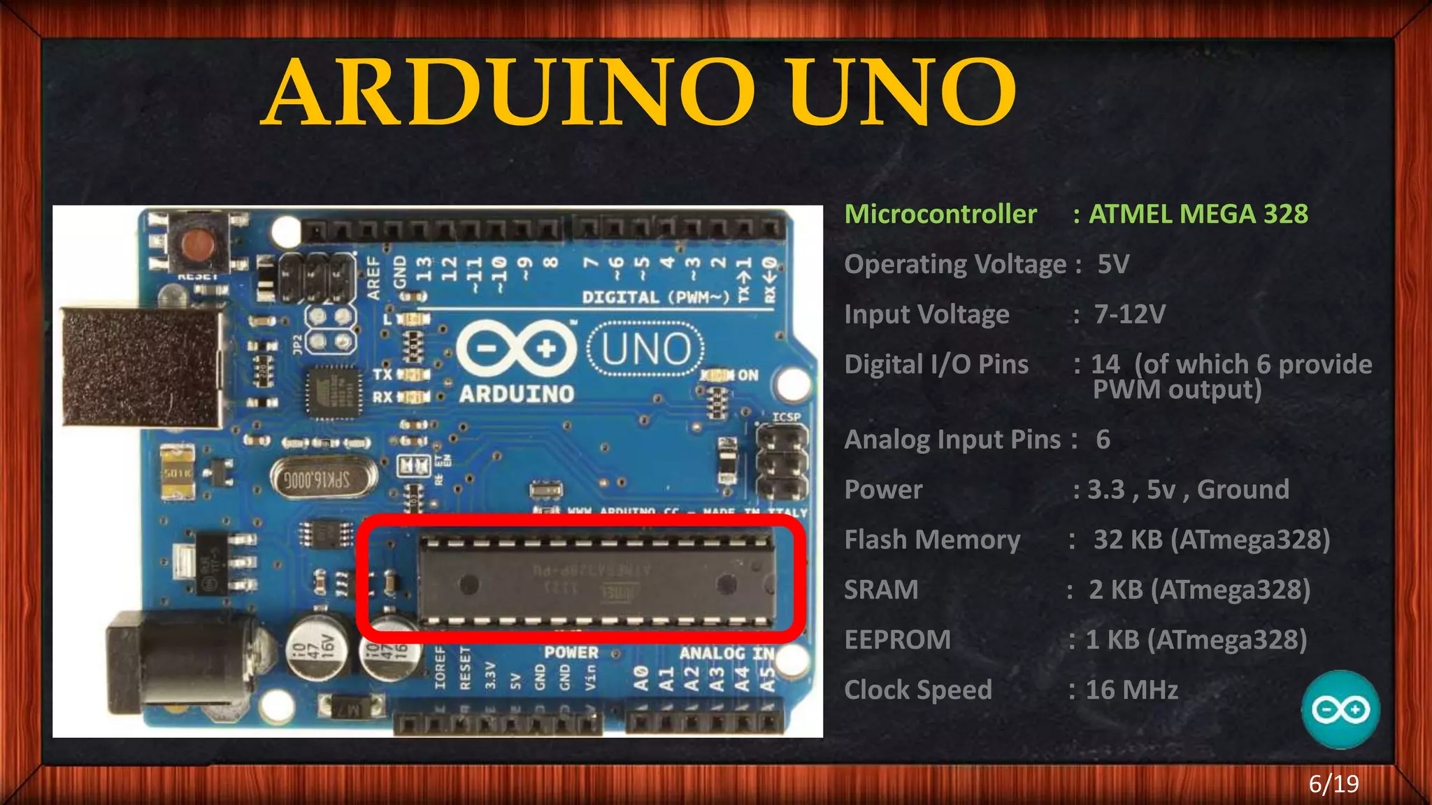 ARDUINO UNO Microcontroller : ATMEL MEGA 328 Operating Voltage : 5V Input Voltage : 7-12V Digital I/O Pins : 14 (of which 6 provide PWM output) Analog Input Pins : 6 Power : 3.3 , 5v , Ground Flash Memory : 32 KB (ATmega328) SRAM : 2 KB (ATmega328) EEPROM : 1 KB (ATmega328) Clock Speed : 16 MHz 6/19 