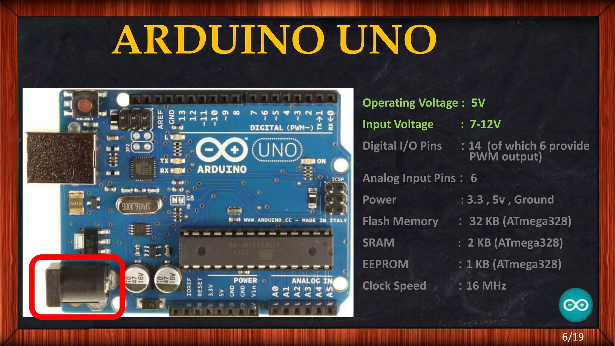 ARDUINO UNO Operating Voltage : 5V Input Voltage : 7-12V Digital I/O Pins : 14 (of which 6 provide PWM output) Analog Input Pins : 6 Power : 3.3 , 5v , Ground Flash Memory : 32 KB (ATmega328) SRAM : 2 KB (ATmega328) EEPROM : 1 KB (ATmega328) Clock Speed : 16 MHz 6/19 