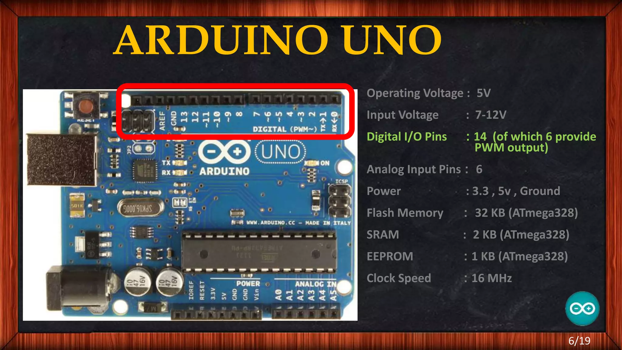 ARDUINO UNO Operating Voltage : 5V Input Voltage : 7-12V Digital I/O Pins : 14 (of which 6 provide PWM output) Analog Input Pins : 6 Power : 3.3 , 5v , Ground Flash Memory : 32 KB (ATmega328) SRAM : 2 KB (ATmega328) EEPROM : 1 KB (ATmega328) Clock Speed : 16 MHz 6/19 