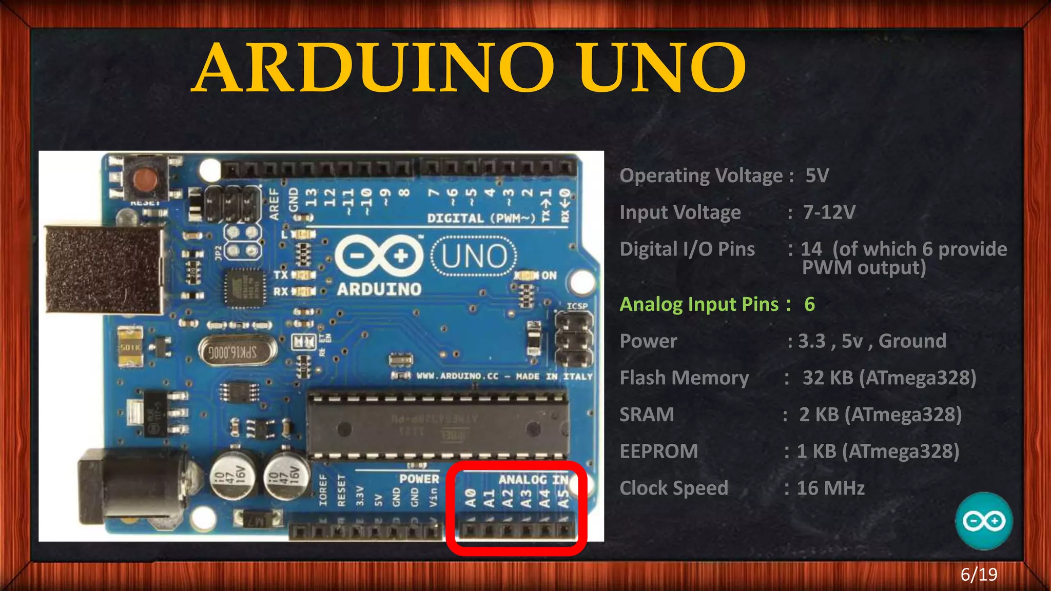 ARDUINO UNO Operating Voltage : 5V Input Voltage : 7-12V Digital I/O Pins : 14 (of which 6 provide PWM output) Analog Input Pins : 6 Power : 3.3 , 5v , Ground Flash Memory : 32 KB (ATmega328) SRAM : 2 KB (ATmega328) EEPROM : 1 KB (ATmega328) Clock Speed : 16 MHz 6/19 