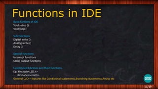 Functions in IDE
Basic funtions of IDE
Void setup ()
Void loop ()
Sub functions
Digital write ()
Analog write ()
Delay ()
Special functions
Interrupt functions
Serial output functions
Customised Libraries and their functions.
Eg: #include<LED.h>
#include<serial.h>
General C/C++ features like Conditional statements,Branching statements,Arrays etc
11/19
 