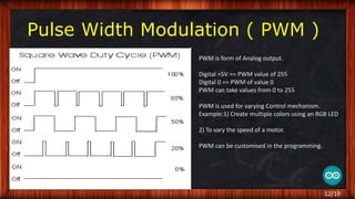 Pulse Width Modulation ( PWM )
PWM is form of Analog output.
Digital +5V == PWM value of 255
Digital 0 == PWM of value 0
PWM can take values from 0 to 255
PWM is used for varying Control mechanism.
Example:1) Create multiple colors using an RGB LED
2) To vary the speed of a motor.
PWM can be customised in the programming.
12/19
 