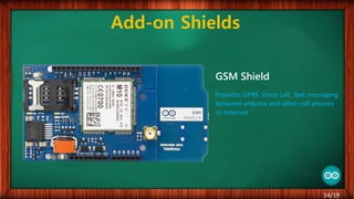Add-on Shields
GSM Shield
Provides GPRS ,Voice call, Text messaging
between arduino and other cell phones
or Internet
14/19
 