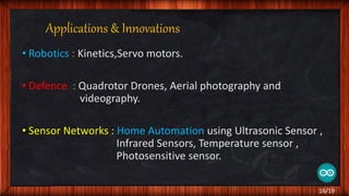 Applications & Innovations
• Robotics : Kinetics,Servo motors.
• Defence : Quadrotor Drones, Aerial photography and
videography.
• Sensor Networks : Home Automation using Ultrasonic Sensor ,
Infrared Sensors, Temperature sensor ,
Photosensitive sensor.
16/19
 