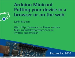 Arduino Miniconf
                          Putting your device in a
                          browser or on the web
                          Justin Mclean

                          Web: http://www.classsoftware.com.au
                          Mail: justin@classsoftware.com.au
                          Twitter: justinmclean




Monday, 18 January 2010
 