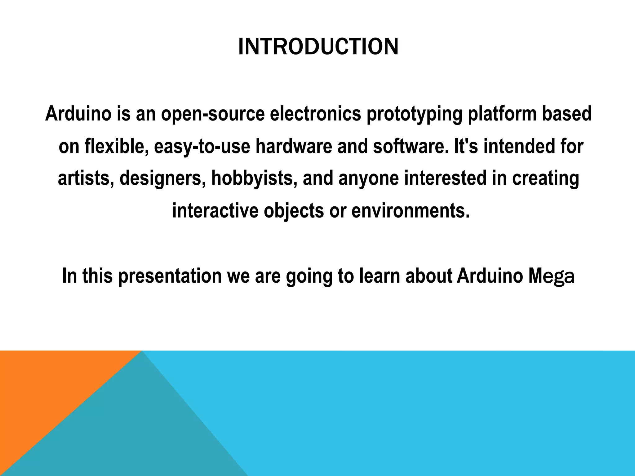 INTRODUCTION

Arduino is an open-source electronics prototyping platform based
 on flexible, easy-to-use hardware and software. It's intended for
 artists, designers, hobbyists, and anyone interested in creating
               interactive objects or environments.


 In this presentation we are going to learn about Arduino Mega
 