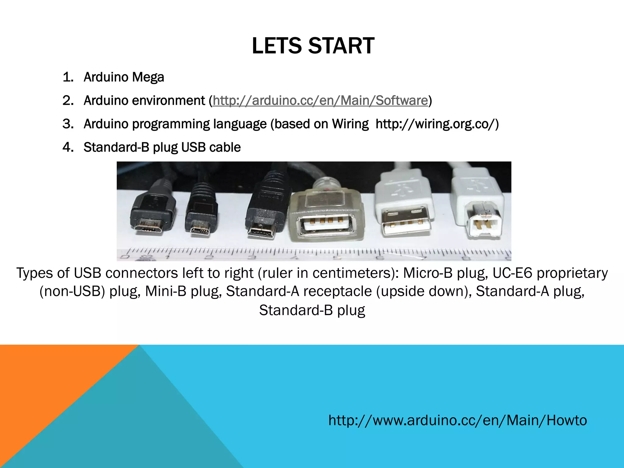 LETS START
       1.  Arduino Mega
       2.  Arduino environment (http://arduino.cc/en/Main/Software)
       3.  Arduino programming language (based on Wiring http://wiring.org.co/)
       4.  Standard-B plug USB cable




Types of USB connectors left to right (ruler in centimeters): Micro-B plug, UC-E6 proprietary
   (non-USB) plug, Mini-B plug, Standard-A receptacle (upside down), Standard-A plug,
                                      Standard-B plug




                                                  http://www.arduino.cc/en/Main/Howto
 
