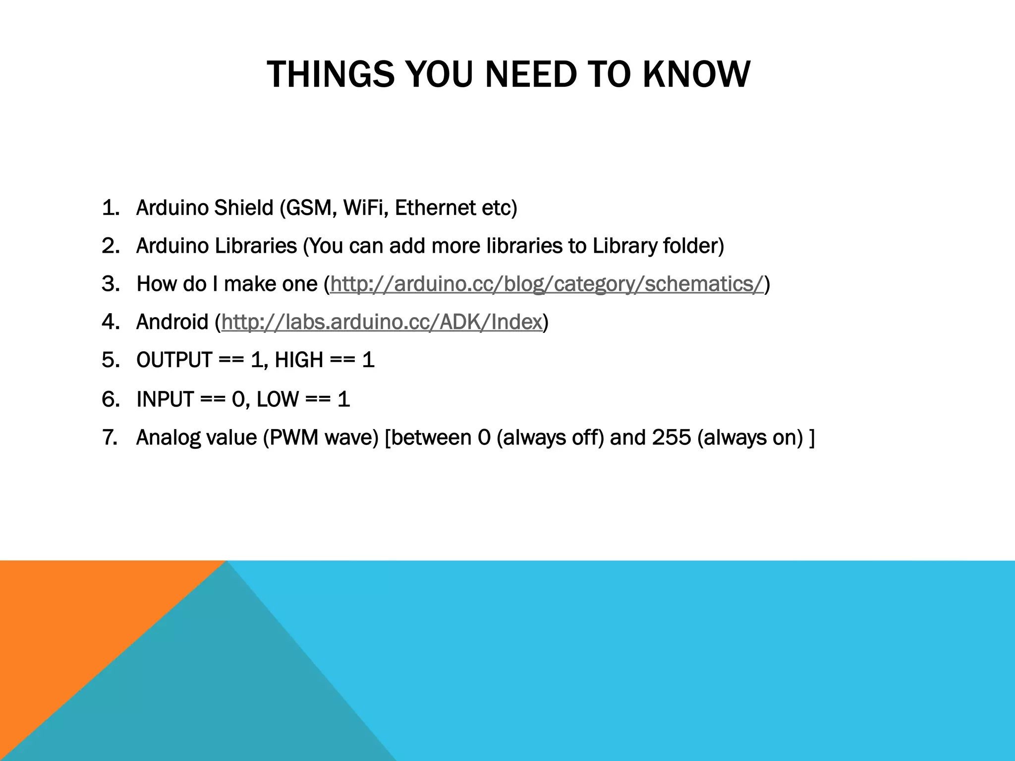 THINGS YOU NEED TO KNOW


1.  Arduino Shield (GSM, WiFi, Ethernet etc)
2.  Arduino Libraries (You can add more libraries to Library folder)
3.  How do I make one (http://arduino.cc/blog/category/schematics/)
4.  Android (http://labs.arduino.cc/ADK/Index)
5.  OUTPUT == 1, HIGH == 1
6.  INPUT == 0, LOW == 1
7.  Analog value (PWM wave) [between 0 (always off) and 255 (always on) ]
 