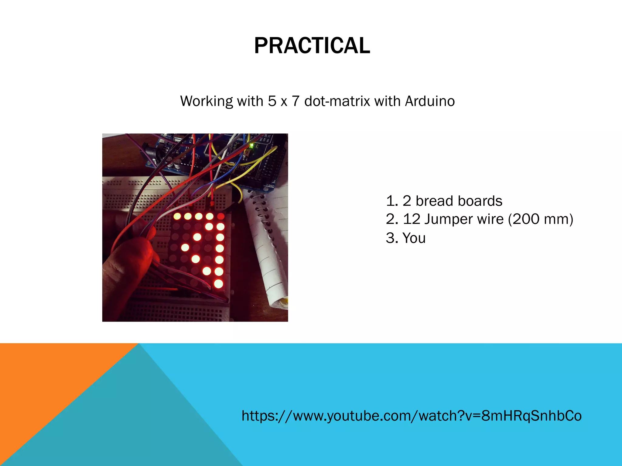 PRACTICAL

Working with 5 x 7 dot-matrix with Arduino




                               1. 2 bread boards
                               2. 12 Jumper wire (200 mm)
                               3. You




         https://www.youtube.com/watch?v=8mHRqSnhbCo
 