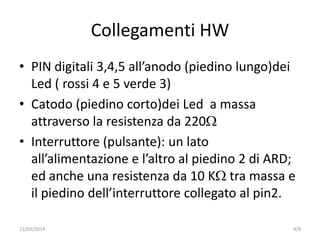 Collegamenti HW
• PIN digitali 3,4,5 all’anodo (piedino lungo)dei
Led ( rossi 4 e 5 verde 3)
• Catodo (piedino corto)dei Led a massa
attraverso la resistenza da 220
• Interruttore (pulsante): un lato
all’alimentazione e l’altro al piedino 2 di ARD;
ed anche una resistenza da 10 K tra massa e
il piedino dell’interruttore collegato al pin2.
4/911/03/2014
 