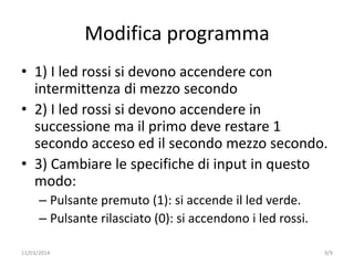 Modifica programma
• 1) I led rossi si devono accendere con
intermittenza di mezzo secondo
• 2) I led rossi si devono accendere in
successione ma il primo deve restare 1
secondo acceso ed il secondo mezzo secondo.
• 3) Cambiare le specifiche di input in questo
modo:
– Pulsante premuto (1): si accende il led verde.
– Pulsante rilasciato (0): si accendono i led rossi.
9/911/03/2014
 